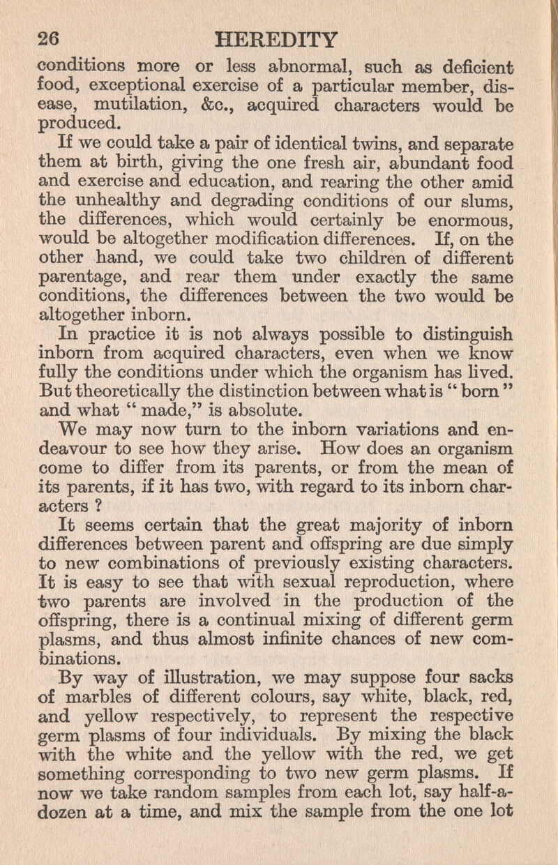 26 HEREDITY conditions more or less abnormal, such as deficient food, exceptional exercise of a particular member, dis¬ ease, mutilation, &c., acquired characters would be produced. If we could take a pair of identical twins, and separate them at birth, giving the one fresh air, abundant food and exercise and education, and rearing the other amid the unhealthy and degrading conditions of our slums, the differences, which would certainly be enormous, would be altogether modification differences. If, on the other hand, we could take two children of different parentage, and rear them under exactly the same conditions, the differences between the two would be altogether inborn. In practice it is not always possible to distinguish inborn from acquired characters, even when we know fully the conditions under which the organism has lived. But theoretically the distinction between what is  bom  and what  made, is absolute. We may now turn to the inborn variations and en¬ deavour to see how they arise. How does an organism come to differ from its parents, or from the mean of its parents, if it has two, with regard to its inborn char¬ acters ? It seems certain that the great majority of inborn differences between parent and offspring are due simply to new combinations of previously existing characters. It is easy to see that with sexual reproduction, where two parents are involved in the production of the offspring, there is a continual mixing of different germ plasms, and thus almost infinite chances of new com¬ binations. By way of illustration, we may suppose four sacks of marbles of different colours, say white, black, red, and yellow respectively, to represent the respective germ plasms of four individuals. By mixing the black with the white and the yellow with the red, we get something corresponding to two new germ plasms. If now we take random samples from each lot, say half-a- dozen at a time, and mix the sample from the one lot