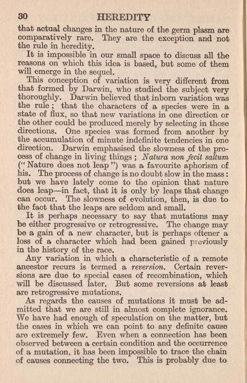 30 HEREDITY that actual changes in the nature of the germ plasm are comparatively rare. They are the exception and not the rule in heredity. It is impossible in our smaU space to discuss all the reasons on which this idea is based, but some of them wiU emerge in the sequel. This conception of variation is very different from that formed by Darwin, who studied the subject very thoroughly. Darwin believed that inborn variation was the rule ; that the characters of a species were in a state of flux, so that new variations in one direction or the other could be produced merely by selecting in those directions. One species was formed from another by the accumulation of minute indefinite tendencies in one direction. Darwin emphasised the slowness of the pro¬ cess of change in living things ; Natura non fecit saltum ( Nature does not leap ) was a favourite aphorism of his. The process of change is no doubt slow in the mass : but we have lately come to the opinion that nature does leap—^in fact, that it is only by leaps that change can occur. The slowness of evolution, then, is due to the fact that the leaps are seldom and small. It is perhaps necessary to say that mutations may be either progressive or retrogressive. The change may be a gain of a new character, but is perhaps oftener a loss of a character which had been gained previously in the history of the race. Any variation in which a characteristic of a remote ancestor recurs is termed a reversion. Certain rever¬ sions are due to special cases of recombination, which will be discussed later. But some reversions at least are retrogressive mutations. As regards the causes of mutations it must be ad¬ mitted that we are still in almost complete ignorance. We have had enough of speculation on the matter, but the cases in which we can point to any definite cause are extremely few. Even when a connection has been observed between a certain condition and the occurrence of a mutation, it has been impossible to trace the chain of causes connecting the two. This is probably due to