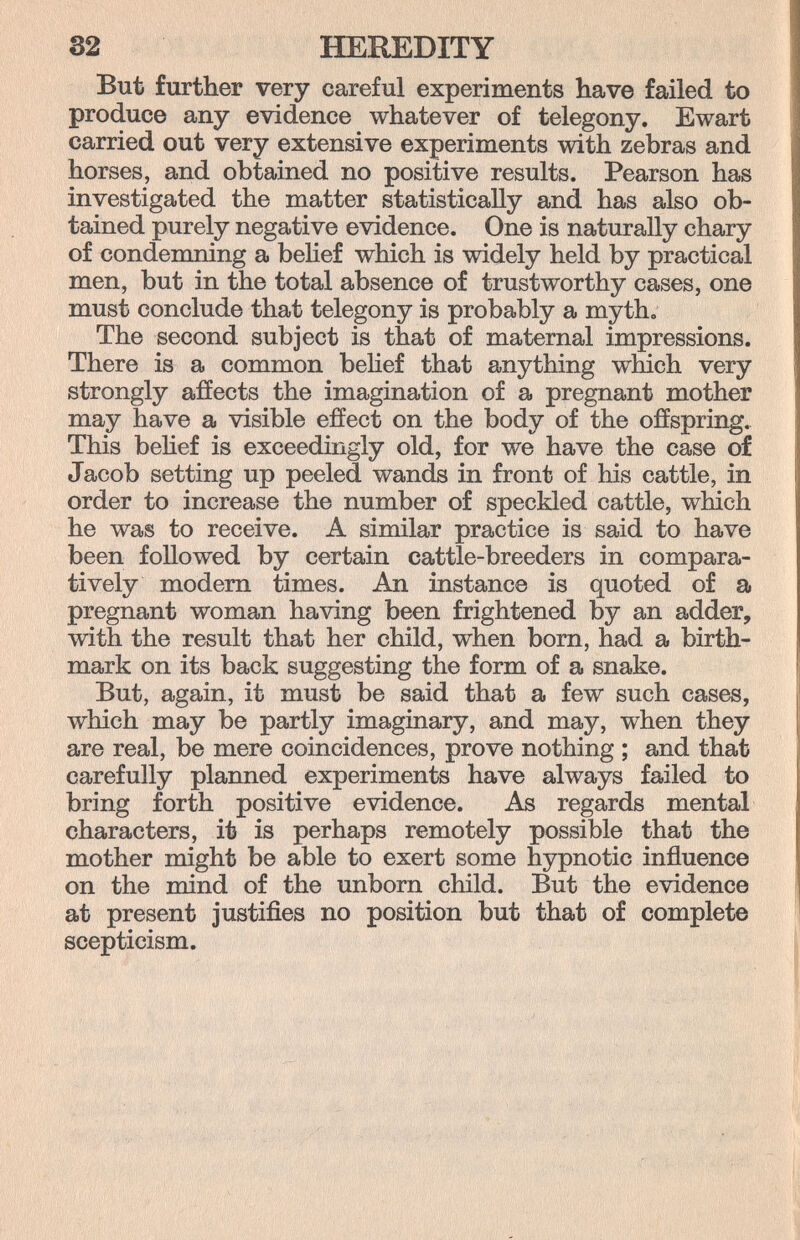 32 HEREDITY But further very careful experiments have failed to produce any evidence whatever of telegony. Ewart carried out very extensive experiments with zebras and horses, and obtained no positive results. Pearson has investigated the matter statistically and has also ob¬ tained purely negative evidence. One is naturally chary of condemning a behef which is widely held by practical men, but in the total absence of trustworthy cases, one must conclude that telegony is probably a myth» The second subject is that of maternal impressions. There is a common belief that anything which very strongly afíects the imagination of a pregnant mother may have a visible effect on the body of the offspring. This behef is exceedingly old, for we have the case of Jacob setting up peeled wands in front of his cattle, in order to increase the number of speckled cattle, which he was to receive. A similar practice is said to have been followed by certain cattle-breeders in compara¬ tively modem times. An instance is quoted of a pregnant woman having been frightened by an adder, with the result that her child, when born, had a birth¬ mark on its back suggesting the form of a snake. But, again, it must be said that a few such cases, which may be partly imaginary, and may, when they are real, be mere coincidences, prove nothing ; and that carefully planned experiments have always failed to bring forth positive evidence. As regards mental characters, it is perhaps remotely possible that the mother might be able to exert some hypnotic influence on the mind of the unborn child. But the evidence at present justifies no position but that of complete scepticism.