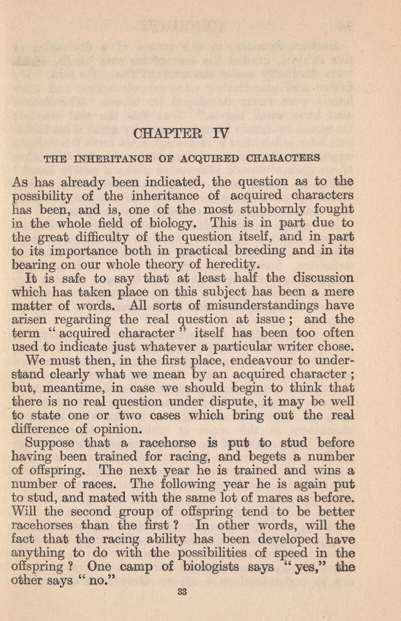 CHAPTER IV THE INHERITANCE OP ACQUIRED CHARACTERS As has already been indicated, the question as to the possibility of the inheritance of acquired characters has been, and is, one of the most stubbornly fought in the whole field of biology. This is in part due to the great difficulty of the question itself, and in part to its importance both in practical breeding and in its bearing on our whole theory of heredity. It is safe to say that at least half the discussion which has taken place on this subject has been a mere matter of words. All sorts of misunderstandings have arisen regarding the real question at issue ; and the term  acquired character  itself has been too often used to indicate just whatever a particular witer chose. We must then, in the first place, endeavour to under¬ stand clearly what we mean by an acquired character ; but, meantime, in case we should begin to think that there is no real question under dispute, it may be well to state one or two cases which bring out the real difference of opinion. Suppose that a racehorse is put to stud before having been trained for racing, and begets a number of offspring. The next year he is trained and wins a number of races. The following year he is again put to stud, and mated with the same lot of mares as before. Will the second group of offspring tend to be better racehorses than the first ? In other words, will the fact that the racing ability has been developed have anything to do with the possibihties of speed in the offspring ? One camp of biologists says  yes, the