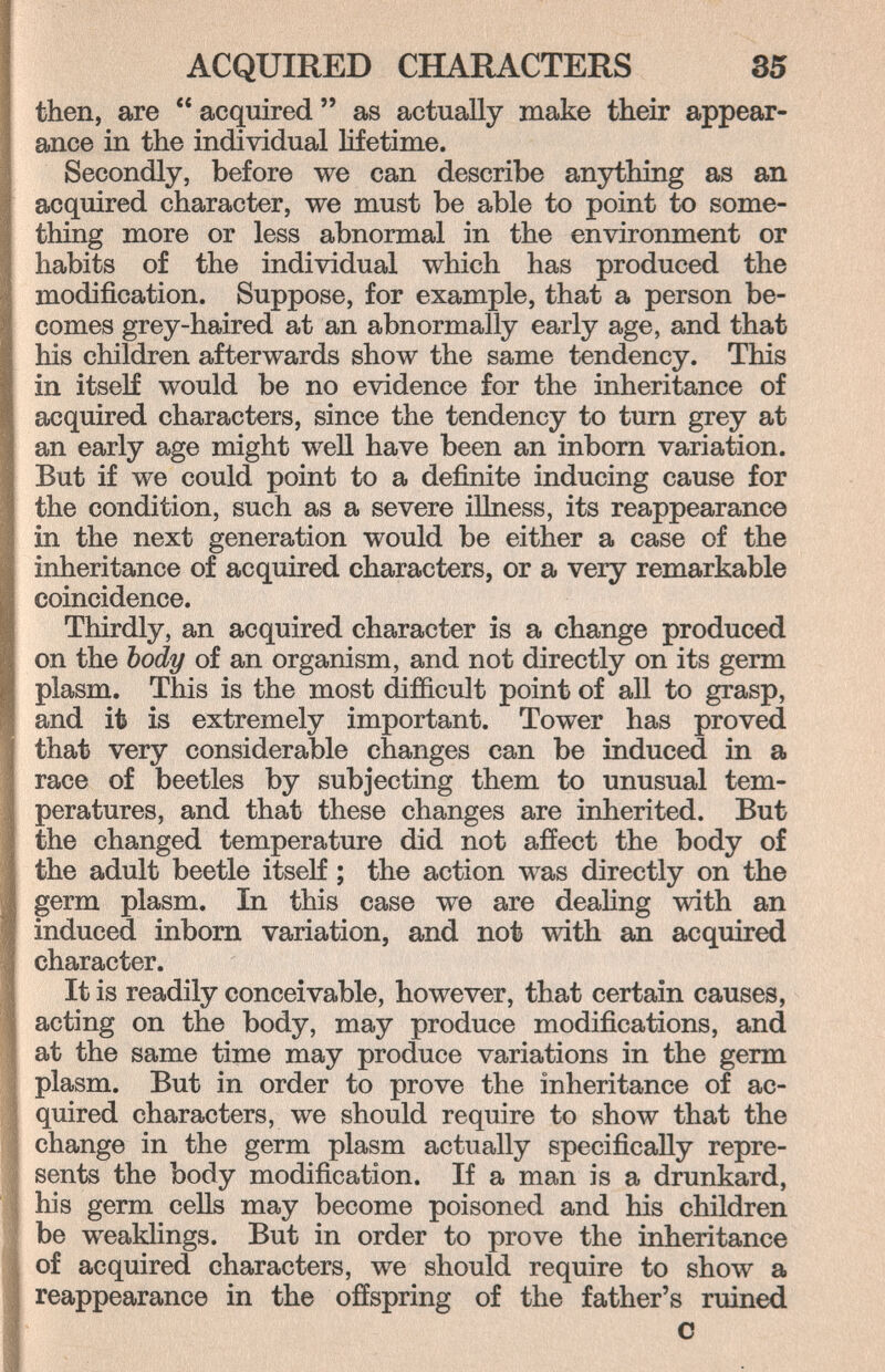 ACQUIRED CHARACTERS 35 then, are  acquired  as actually make their appear¬ ance in the individual lifetime. Secondly, before we can describe anything as an acquired character, we must be able to point to some¬ thing more or less abnormal in the environment or habits of the individual which has produced the modification. Suppose, for example, that a person be¬ comes grey-haired at an abnormally early age, and that his children afterwards show the same tendency. This in itself would be no evidence for the inheritance of acquired characters, since the tendency to turn grey at an early age might well have been an inborn variation. But if we could point to a definite inducing cause for the condition, such as a severe illness, its reappearance in the next generation would be either a case of the inheritance of acquired characters, or a very remarkable coincidence. Thirdly, an acquired character is a change produced on the body of an organism, and not directly on its germ plasm. This is the most difficult point of all to grasp, and it is extremely important. Tower has proved that very considerable changes can be induced in a race of beetles by subjecting them to unusual tem¬ peratures, and that these changes are inherited. But the changed temperature did not affect the body of the adult beetle itself ; the action was directly on the germ plasm. In this case we are deahng with an induced inborn variation, and not with an acquired character. It is readily conceivable, however, that certain causes, acting on the body, may produce modifications, and at the same time may produce variations in the germ plasm. But in order to prove the inheritance of ac¬ quired characters, we should require to show that the change in the germ plasm actually specifically repre¬ sents the body modification. If a man is a drunkard, his germ cells may become poisoned and his children be weaklings. But in order to prove the inheritance of acquired characters, we should require to show a reappearance in the offspring of the father's ruined С