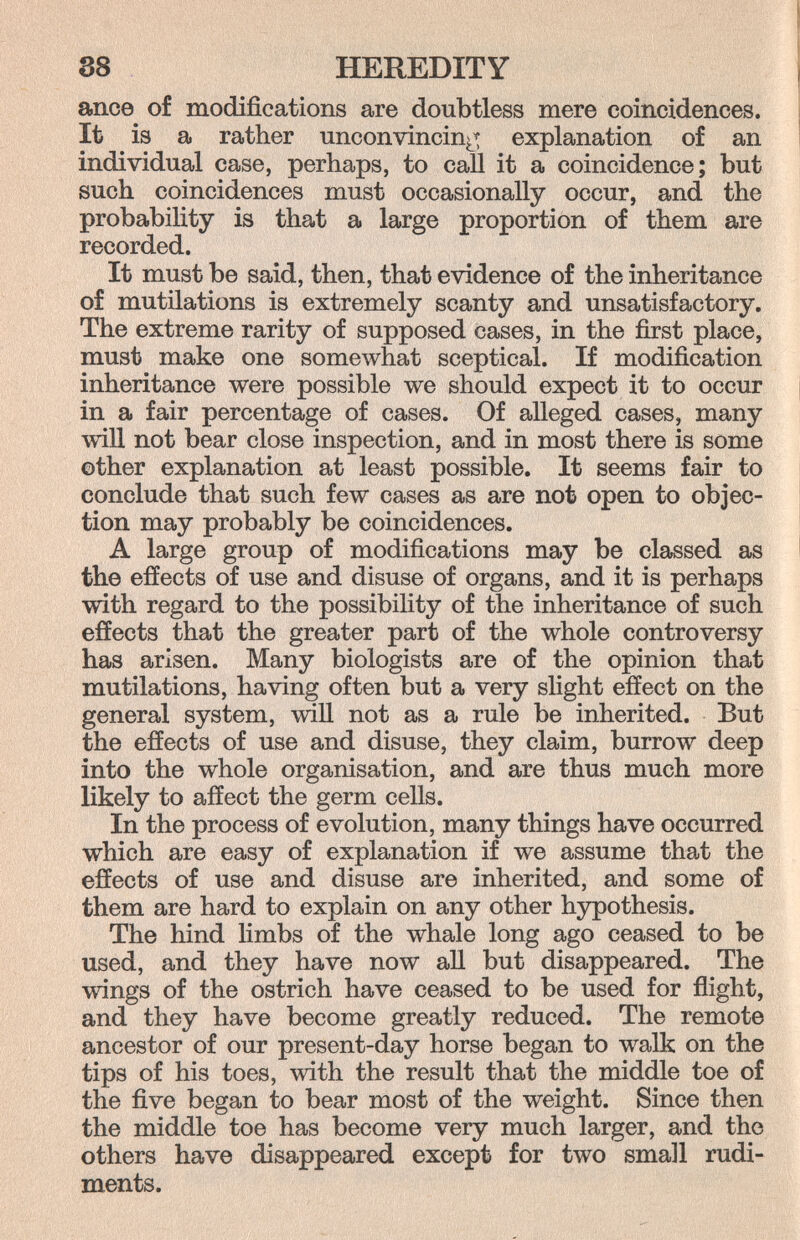 88 HEREDITY ance of modifications are doubtless mere coincidences. It is a rather unconvincing^ explanation of an individual case, perhaps, to call it a coincidence; but such coincidences must occasionally occur, and the probability is that a large proportion of them are recorded. It must be said, then, that evidence of the inheritance of mutilations is extremely scanty and unsatisfactory. The extreme rarity of supposed cases, in the first place, must make one somewhat sceptical. If modification inheritance were possible we should expect it to occur in a fair percentage of cases. Of alleged cases, many will not bear close inspection, and in most there is some other explanation at least possible. It seems fair to conclude that such few cases as are not open to objec¬ tion may probably be coincidences. A large group of modifications may be classed as the effects of use and disuse of organs, and it is perhaps with regard to the possibility of the inheritance of such effects that the greater part of the whole controversy has arisen. Many biologists are of the opinion that mutilations, having often but a very slight effect on the general system, wiU not as a rule be inherited. But the effects of use and disuse, they claim, burrow deep into the whole organisation, and are thus much more likely to affect the germ cells. In the process of evolution, many things have occurred which are easy of explanation if we assume that the effects of use and disuse are inherited, and some of them are hard to explain on any other hypothesis. The hind limbs of the whale long ago ceased to be used, and they have now all but disappeared. The wings of the ostrich have ceased to be used for flight, and they have become greatly reduced. The remote ancestor of our present-day horse began to walk on the tips of his toes, with the result that the middle toe of the five began to bear most of the weight. Since then the middle toe has become very much larger, and the others have disappeared except for two small rudi¬ ments.