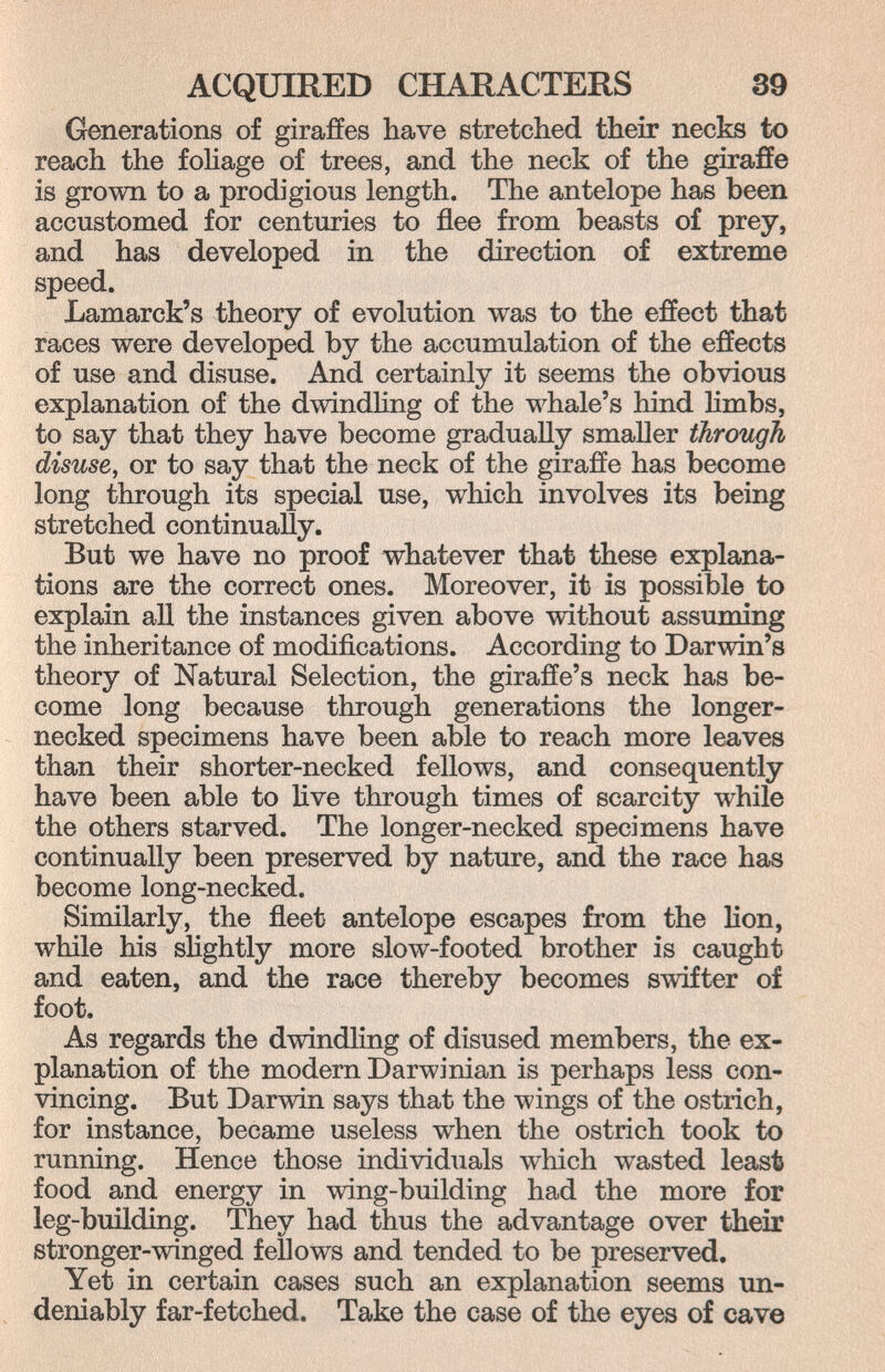 ACQmRED CHARACTERS 39 Generations of giraffes have stretched their necks to reach the foliage of trees, and the neck of the giraffe is grown to a prodigious length. The antelope has been accustomed for centuries to flee from beasts of prey, and has developed in the direction of extreme speed. Lamarck's theory of evolution was to the effect that races were developed by the accumulation of the effects of use and disuse. And certainly it seems the obvious explanation of the dwindhng of the whale's hind limbs, to say that they have become gradually smaUer through disuse, or to say that the neck of the giraffe has become long through its special use, which involves its being stretched continually. But we have no proof whatever that these explana¬ tions are the correct ones. Moreover, it is possible to explain all the instances given above without assuming the inheritance of modifications. According to Darwin's theory of Natural Selection, the giraffe's neck has be¬ come long because through generations the longer- necked specimens have been able to reach more leaves than their shorter-necked fellows, and consequently have been able to live through times of scarcity while the others starved. The longer-necked specimens have continually been preserved by nature, and the race has become long-necked. Similarly, the fleet antelope escapes from the lion, while his slightly more slow-footed brother is caught and eaten, and the race thereby becomes swifter of foot. As regards the dwindling of disused members, the ex¬ planation of the modern Darwinian is perhaps less con¬ vincing. But Darwin says that the wings of the ostrich, for instance, became useless when the ostrich took to running. Hence those individuals which wasted least food and energy in wing-building had the more for leg-building. They had thus the advantage over their stronger-winged fellows and tended to be preserved. Yet in certain cases such an explanation seems un¬ deniably far-fetched. Take the case of the eyes of cave