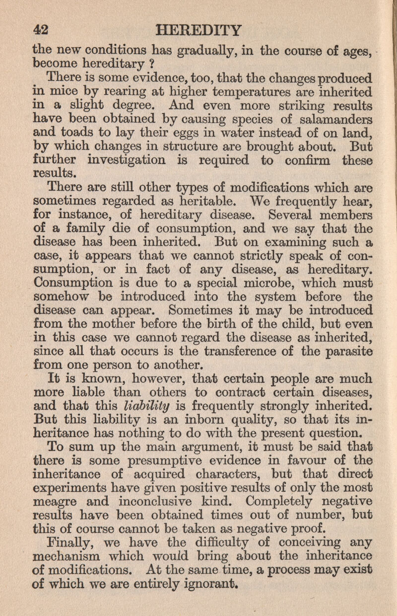 42 HEREDITY the new conditions has gradually, in the course of ages, become hereditary ? There is some evidence, too, that the changes produced in mice by rearing at higher temperatures are inherited in a shght degree. And even more striking results have been obtained by causing species of salamanders and toads to lay their eggs in water instead of on land, by which changes in structure are brought about. But further investigation is required to confirm these results. There are still other types of modifications which are sometimes regarded as heritable. We frequently hear, for instance, of hereditary disease. Several members of a family die of consumption, and we say that the disease has been inherited. But on examining such a case, it appears that we cannot strictly speak of con¬ sumption, or in fact of any disease, as hereditary. Consumption is due to a special microbe, which must somehow be introduced into the system before the disease can appear. Sometimes it may be introduced from the mother before the birth of the child, but even in this case we cannot regard the disease as inherited, since all that occurs is the transference of the parasite from one person to another. It is known, however, that certain people are much more liable than others to contract certain diseases, and that this liability is frequently strongly inherited. But this Habihty is an inborn quality, so that its in¬ heritance has nothing to do with the present question. To sum up the main argument, it must be said that there is some presumptive evidence in favour of the inheritance of acquired characters, but that direct experiments have given positive results of only the most meagre and inconclusive kind. Completely negative results have been obtained times out of number, but this of course cannot be taken as negative proof. Finally, we have the difficulty of conceiving any mechanism which would bring about the inheritance of modifications. At the same time, a process may exist of which we are entirely ignorant.