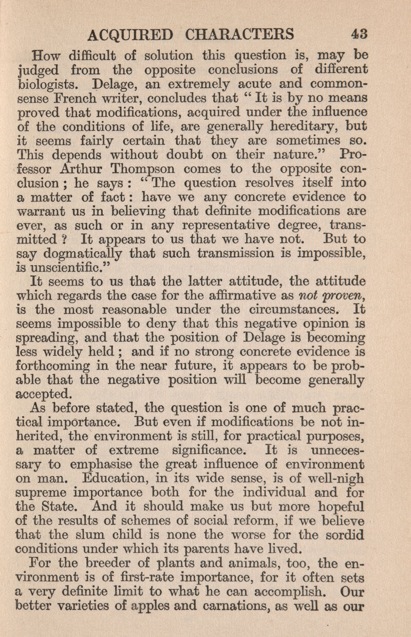 ACQUIRED CHARACTERS 43 How difficult of solution this question is, may be judged from the opposite conclusions of different biologists. Delage, an extremely acute and common- sense French writer, concludes that  It is by no means proved that modifications, acquired under the influence of the conditions of life, are generally hereditary, but it seems fairly certain that they are sometimes so. This depends without doubt on their nature. Pro¬ fessor Arthur Thompson comes to the opposite con¬ clusion ; he says :  The question resolves itself into a matter of fact : have we any concrete evidence to warrant us in believing that definite modifications are ever, as such or in any representative degree, trans¬ mitted ? It appears to us that we have not. But to say dogmatically that such transmission is impossible, is unscientific. It seems to us that the latter attitude, the attitude which regards the case for the affirmative as not yroven, is the most reasonable under the circumstances. It seems impossible to deny that this negative opinion is spreading, and that the position of Delage is becoming less widely held ; and if no strong concrete evidence is forthcoming in the near future, it appears to be prob¬ able that the negative position will become generally accepted. As before stated, the question is one of much prac¬ tical importance. But even if modifications be not in¬ herited, the environment is still, for practical purposes, a matter of extreme significance. It is unneces¬ sary to emphasise the great influence of environment on man. Education, in its wide sense, is of well-nigh supreme importance both for the individual and for the State. And it should make us but more hopeful of the results of schemes of social reform, if we beheve that the slum child is none the worse for the sordid conditions under which its parents have lived. For the breeder of plants and animals, too, the en¬ vironment is of first-rate importance, for it often sets a very definite limit to what he can accomphsh. Our better varieties of apples and carnations, as well as our