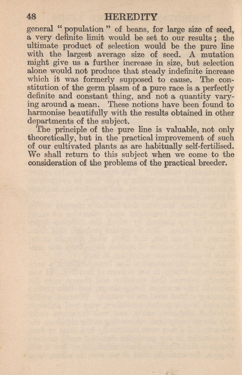 48 HEREDITY general  population  of beans, for large size of seed, a very definite limit would be set to our results ; the ultimate product of selection would be the pure line with the largest average size of seed. A mutation might give us a further increase in size, but selection alone would not produce that steady indefinite increase which it was formerly supposed to cause. The con¬ stitution of the germ plasm of a pure race is a perfectly definite and constant thing, and not a quantity vary¬ ing around a mean. These notions have been found to harmonise beautifully with the results obtained in other departments of the subject. l'ho principle of the pure line is valuable, not only theoretically, but in the practical improvement of such of our cultivated plants as are habitually self-fertihsed. We shall return to this subject when we come to the consideration of the problems of the practical breeder.