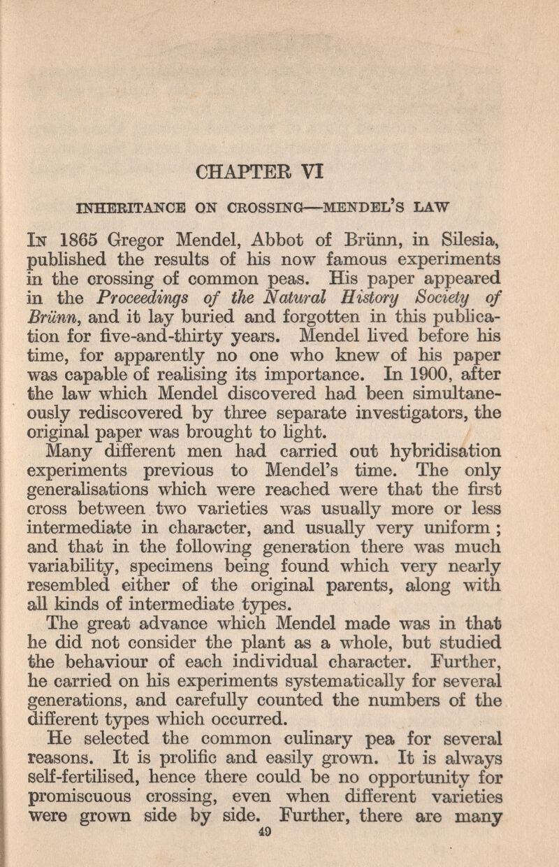 ' ti CHAPTER VI inheritance on crossing—mendel's law In 1865 Gregor Mendel, Abbot of Brünn, in Silesia, published the results of his now famous experiments in the crossing of common peas. His paper appeared in the Proceäings of the Natural History Society of Brünn, and it lay buried and forgotten in this publica¬ tion for five-and-thirty years. Mendel lived before his time, for apparently no one who knew of his paper was capable of reahsing its importance. In 1900, after the law which Mendel discovered had been simultane¬ ously rediscovered by three separate investigators, the original paper was brought to light. Many different men had carried out hybridisation experiments previous to Mendel's time. The only generaHsations which were reached were that the first cross between two varieties w^as usually more or less intermediate in character, and usually very uniform ; and that in the following generation there was much variabihty, specimens being found which very nearly resembled either of the original parents, along with all kinds of intermediate types. The great advance which Mendel made was in that he did not consider the plant as a whole, but studied the behaviour of each individual character. Further, he carried on his experiments systematically for several generations, and carefully counted the numbers of the different types which occurred. He selected the common culinary pea for several reasons. It is prolific and easily grown. It is always self-fertilised, hence there could be no opportunity for promiscuous crossing, even when different varieties were grown side by side. Further, there are many