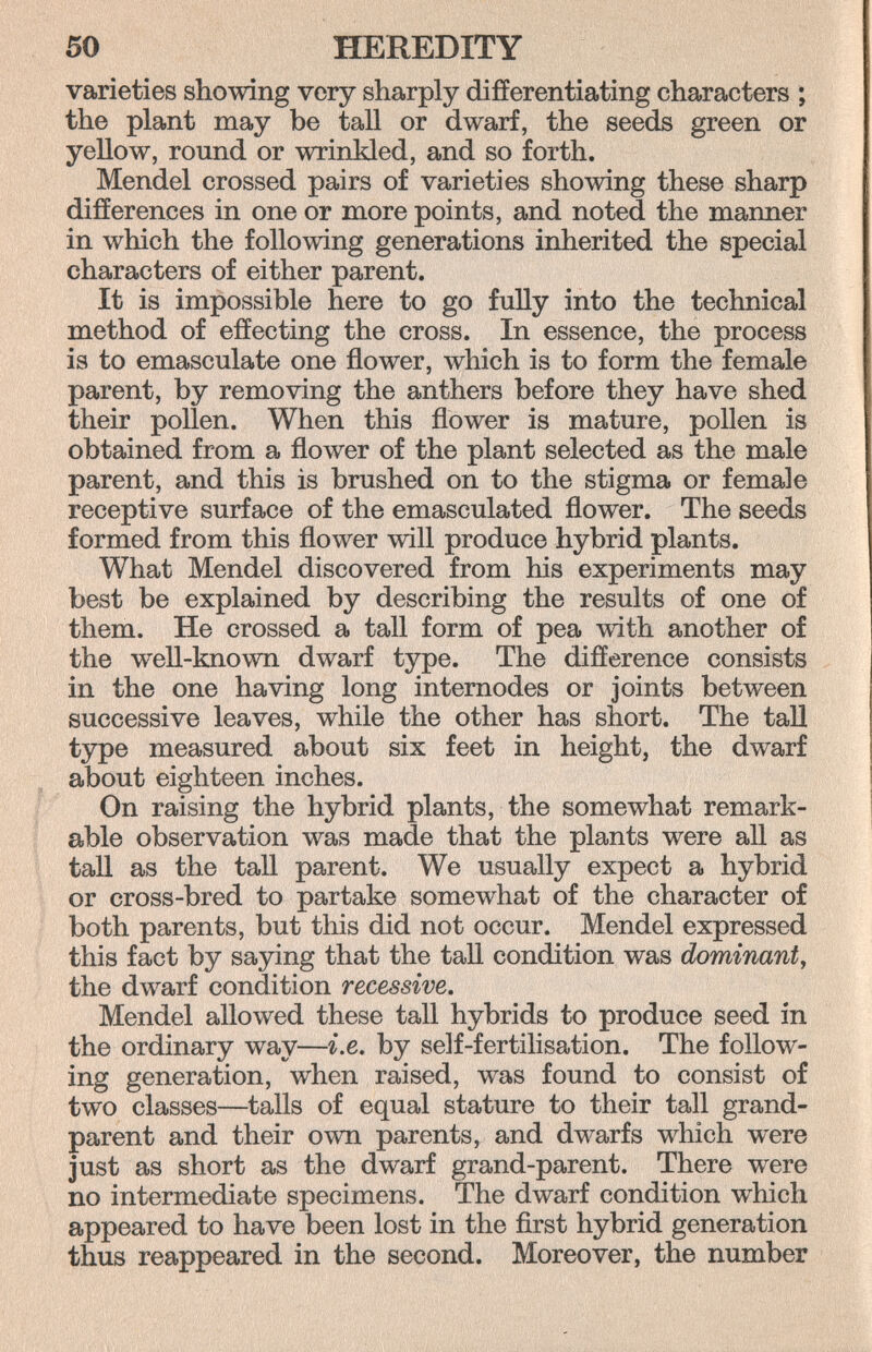 50 HEREDITY varieties showing very sharply difíerentiating characters ; the plant may be tall or dwarf, the seeds green or yellow, round or wrinkled, and so forth. Mendel crossed pairs of varieties showing these sharp differences in one or more points, and noted the manner in which the following generations inherited the special characters of either parent. It is impossible here to go fully into the technical method of effecting the cross. In essence, the process is to emasculate one flower, which is to form the female parent, by removing the anthers before they have shed their pollen. When this flower is mature, pollen is obtained from a flower of the plant selected as the male parent, and this is brushed on to the stigma or female receptive surface of the emasculated flower. The seeds formed from this flower will produce hybrid plants. What Mendel discovered from his experiments may best be explained by describing the results of one of them. He crossed a tall form of pea with another of the well-known dwarf type. The difference consists in the one having long internodes or joints between successive leaves, while the other has short. The tall type measured about six feet in height, the dwarf about eighteen inches. On raising the hybrid plants, the somewhat remark¬ able observation was made that the plants were all as tall as the tall parent. We usually expect a hybrid or cross-bred to partake somewhat of the character of both parents, but this did not occur. Mendel expressed this fact by saying that the tall condition was dominant, the dwarf condition recessive. Mendel allowed these tall hybrids to produce seed in the ordinary way—i.e. by self-fertilisation. The follow¬ ing generation, when raised, w^s found to consist of two classes—tails of equal stature to their tall grand¬ parent and their own parents, and dwarfs which were just as short as the dwarf grand-parent. There were no intermediate specimens. The dwarf condition which appeared to have been lost in the first hybrid generation thus reappeared in the second. Moreover, the number