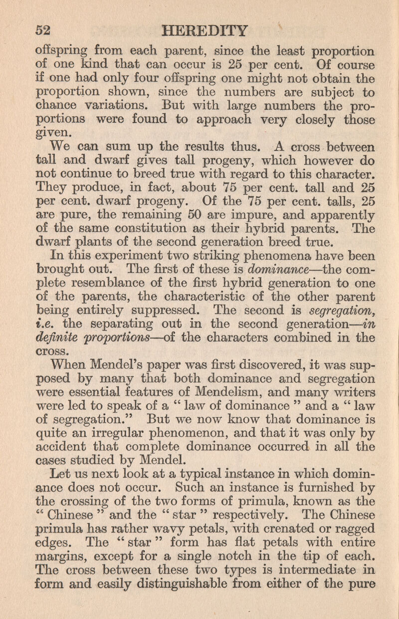 52 HEREDITY offspring from each parent, since the least proportion of one kind that can occur is 25 per cent. Of course if one had only four offspring one might not obtain the proportion shown, since the numbers are subject to chance variations. But with large numbers the pro¬ portions were found to approach very closely those given. We can sum up the results thus. A cross between taU and dwarf gives taU progeny, which however do not continue to breed true with regard to this character. They produce, in fact, about 75 per cent, tall and 25 per cent, dwarf progeny. Of the 75 per cent, talis, 25 are pure, the remaining 50 are impure, and apparently of the same constitution as their hybrid parents. The dwarf plants of the second generation breed true. In this experiment two striking phenomena have been brought out. The first of these is dominance—the com¬ plete resemblance of the first hybrid generation to one of the parents, the characteristic of the other parent being entirely suppressed. The second is segregation, i.e. the separating out in the second generation—in definite proportions—of the characters combined in the cross. When Mendel's paper was first discovered, it was sup¬ posed by many that both dominance and segregation were essential features of Mendel ism, and many writers were led to speak of a  law of dominance  and a  law of segregation. But we now know that dominance is quite an irregular phenomenon, and that it was only by accident that complete dominance occurred in all the cases studied by Mendel. Let us next look at a tjrpical instance in which domin¬ ance does not occur. Such an instance is furnished by the crossing of the two forms of primula, known as the  Chinese  and the  star  respectively. The Chinese primula has rather wavy petals, with crenated or ragged edges. The  star  form has flat petals with entire margins, except for a single notch in the tip of each. The cross between these two types is intermediate in form and easily distinguishable from either of the pure