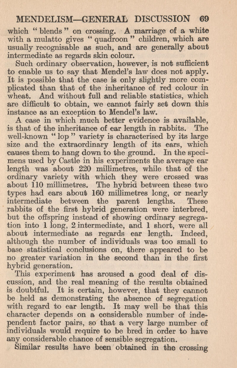 MENDELISM—GENERAL DISCUSSION 69 which  blends  on crossing. A marriage of a white with a mulatto gives  quadroon  children, which are usually recognisable as such, and are generally about intermediate as regards skin colour. Such ordinary observation, however, is not sufficient to enable us to say that Mendel's law does not apply. It is possible that the case is only shghtly more com¬ plicated than that of the inheritance of red colour in wheat. And without full and rehable statistics, which are difficult to obtain, we cannot fairly set down this instance as an exception to Mendel's law. A case in which much better evidence is available, is that of the inheritance of ear length in rabbits. The well-known  lop  variety is characterised by its large size and the extraordinary length of its ears, which causes them to hang down to the ground. In the speci¬ mens used by Castle in his experiments the average ear length was about 220 millimetres, while that of the ordinary variety with which they were crossed was about 110 millimetres. The hybrid between these two types had ears about 160 millimetres long, or nearly intermediate between the parent lengths. These rabbits of the first hybrid generation were interbred, but the offspring instead of showing ordinary segrega¬ tion into 1 long, 2 intermediate, and 1 short, were all about intermediate as regards ear length. Indeed, although the number of individuals was too small to base statistical conclusions on, there appeared to be no greater variation in the second than in the first hybrid generation. This experiment has aroused a good deal of dis¬ cussion, and the real meaning of the results obtained is doubtful. It is certain, however, that they cannot be held as demonstrating the absence of segregation with regard to ear length. It may well be that this character depends on a considerable number of inde¬ pendent factor pairs, so that a very large number of individuals would require to be bred in order to have any considerable chance of sensible segregation. Similar results have been obtained in the crossing