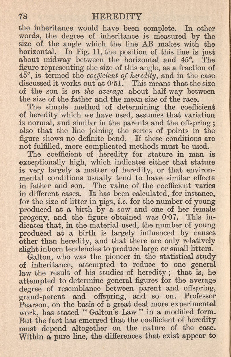 78 HEREDITY the inheritance would have been complete. In other words, the degree of inheritance is measured by the size of the angle which the line AB makes with the horizontal. In Fig. 11, the position of this line is just about midway between the horizontal and 45®. The figure representing the size of this angle, as a fraction of 45°, is termed the coefficient of heredity, and in the case discussed it works out at 0*51. This means that the size of the son is on the average about half-way between the size of the father and the mean size of the race. The simple method of determining the coefficient of heredity which we have used, assumes that variation is normal, and similar in the parents and the offspring ; also that the Une joining the series of points in the figure shows no definite bend. If these conditions are not fulfilled, more comphcated methods must be used. The coefficient of heredity for stature in man is exceptionally high, which indicates either that stature is very largely a matter of heredity, or that environ¬ mental conditions usually tend to have similar effects in father and son. The value of the coefficient varies in different cases. It has been calculated, for instance, for the size of htter in pigs, i.e. for the number of young produced at a birth by a sow and one of her female progeny, and the figure obtained was 0*07. This in¬ dicates that, in the material used, the number of young produced at a birth is largely influenced by causes other than heredity, and that there are only relatively slight inborn tendencies to produce large or small litters. Galton, who was the pioneer in the statistical study of inheritance, attempted to reduce to one general law the result of his studies of heredity; that is, he attempted to determine general figures for the average degree of resemblance between parent and offspring, grand-parent and offspring, and so on. Professor Pearson, on the basis of a great deal more experimental work, has stated  Galton's Law  in a modified form. But the fact has emerged that the coefficient of heredity must depend altogether on the nature of the case. Within a pure line, the differences that exist appear to