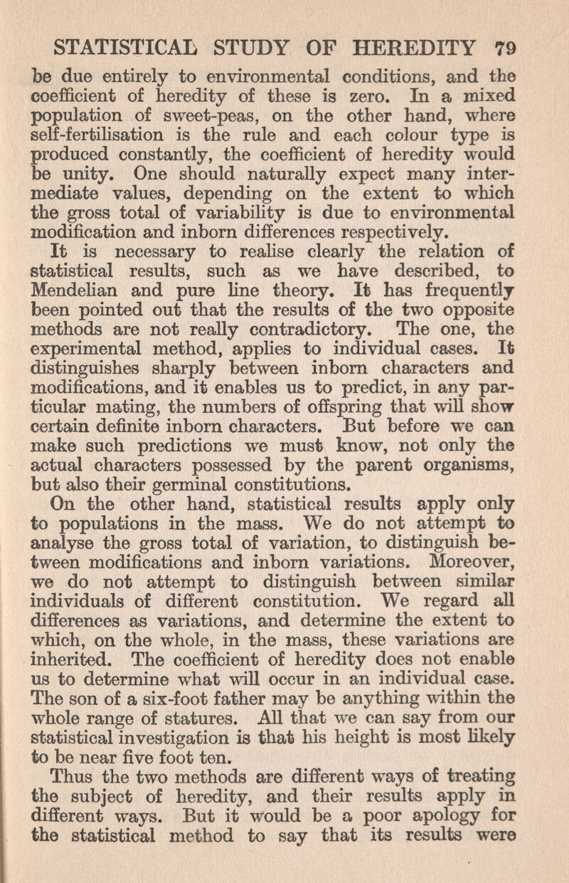 STATISTICAL STUDY OF HEREDITY 79 Ъе due entirely to environmental conditions, and the coefficient of heredity of these is zero. In a mixed population of sweet-peas, on the other hand, where self-fertilisation is the rule and each colour type is produced constantly, the coefficient of heredity would be unity. One should naturally expect many inter¬ mediate values, depending on the extent to which the gross total of variability is due to environmental modification and inborn differences respectively. It is necessary to reahse clearly the relation of statistical results, such as we have described, to MendeKan and pure Hne theory. It has frequently been pointed out that the results of the two opposite methods are not really contradictory. The one, the experimental method, applies to individual cases. It distinguishes sharply between inborn characters and modifications, and it enables us to predict, in any par¬ ticular mating, the numbers of offspring that will show certain definite inborn characters. But before we can make such predictions we must know, not only the actual characters possessed by the parent organisms, but also their germinal constitutions. On the other hand, statistical results apply only to populations in the mass. We do not attempt to analyse the gross total of variation, to distinguish be¬ tween modifications and inborn variations. Moreover, we do not attempt to distinguish between similar individuals of different constitution. We regard all differences as variations, and determine the extent to which, on the whole, in the mass, these variations are inherited. The coefficient of heredity does not enable us to determine what will occur in an individual case. The son of a six-foot father may be anything Tvithin the whole range of statures. All that we can say from our statistical investigation is that his height is most likely to be near five foot ten. Thus the two methods are different ways of treating the subject of heredity, and their results apply in different ways. But it would be a poor apology for the statistical method to say that its results were