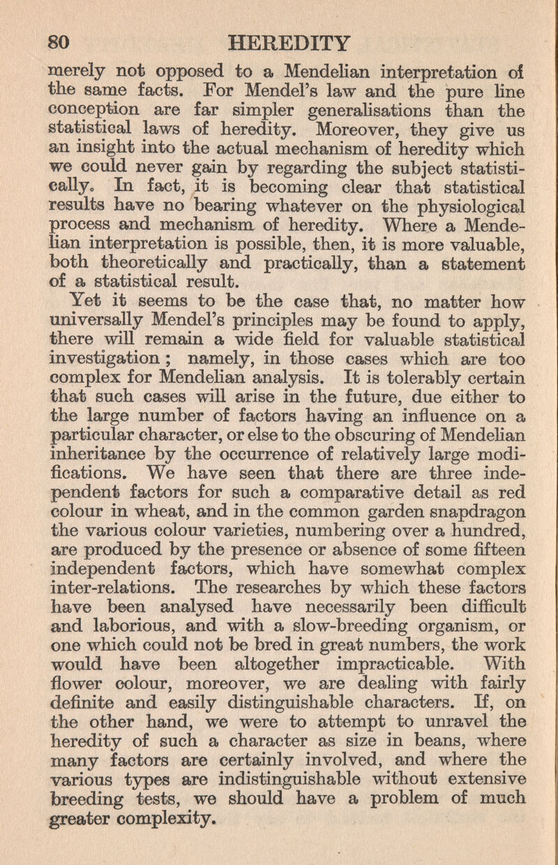 80 HEREDITY merely not opposed to a MendeKan interpretation oí the same facts. For Mendel's law and the pure line conception are far simpler generahsations than the statistical laws of heredity. Moreover, they give us an insight into the actual mechanism of heredity which we could never gain by regarding the subject statisti- eallyo In fact, it is becoming clear that statistical results have no bearing whatever on the physiological process and mechanism of heredity. Where a Mende- Han interpretation is possible, then, it is more valuable, both theoretically and practically, than a statement of a statistical result. Yet it seems to be the case that, no matter how universally Mendel's principles may be found to apply, there win remain a wide field for valuable statistical investigation ; namely, in those cases which are too complex for Mendehan analysis. It is tolerably certain that such cases will arise in the future, due either to the large number of factors having an influence on a particular character, or else to the obscuring of Mendelian inheritance by the occurrence of relatively large modi¬ fications. We have seen that there are three inde¬ pendent factors for such a comparative detail as red colour in wheat, and in the common garden snapdragon the various colour varieties, numbering over a hundred, are produced by the presence or absence of some fifteen independent factors, which have somev/hat complex inter-relations. The researches by which these factors have been analysed have necessarily been difficult and laborious, and with a slow-breeding organism, or one which could not be bred in great numbers, the work would have been altogether impracticable. With flower colour, moreover, we are dealing with fairly definite and easily distinguishable characters. If, on the other hand, we were to attempt to unravel the heredity of such a character as size in beans, where many factors are certainly involved, and where the various types are indistinguishable without extensive breeding tests, we should have a problem of much greater complexity.