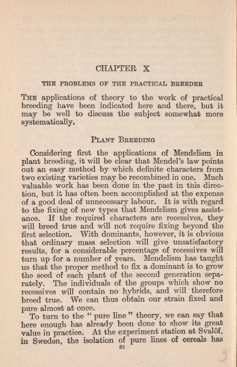 CHAPTER X the problems of the practical breeder The applications of theory to the work of practical breeding have been indicated here and there, but it may be well to discuss the subject somewhat more systematically. Plant Breedinq Considering first the applications of Mendelism in plant breeding, it will be clear that Mendel's law points out an easy method by which definite characters from two existing varieties may be recombined in one. Much valuable work has been done in the past in this direc¬ tion, but it has often been accomphshed at the expense of a good deal of unnecessary labour. It is with regard to the fixing of new types that Mendelism gives assist¬ ance. If the required characters are récessives, they will breed true and will not require fixing beyond the first selection. With dominants, however, it is obvious that ordinary mass selection will give unsatisfactory results, for a considerable percentage of récessives will turn up for a number of years. Mendelism has taught us that the proper method to fix a dominant is to grow the seed of each plant of the second generation sepa¬ rately. The individuals of the groups which show no récessives will contain no hybrids, and ллпИ therefore breed true. We can thus obtain our strain fixed and pure almost at once. To tum to the  pure line  theory, we can say that here enough has already been done to show its great value in practice. At the experiment station at Svalöf, in Sweden, the isolation of pure lines of cereals has 82