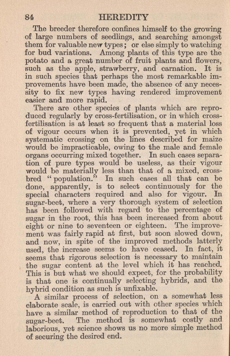 84 HEREDITY The breeder therefore confines himself to the growing of large numbers of seedlings, and searching amongst them for valuable new types ; or else simply to watching for bud variations. Among plants of this type are the potato and a great number of fruit plants and flowers, such as the apple, strawberry, and carnation. It is in such species that perhaps the most remarkable im¬ provements have been made, the absence of any neces¬ sity to fix new types having rendered improvement easier and more rapid. There are other species of plants which are repro¬ duced regularly by cross-fertilisation, or in which cross- fertihsation is at least so frequent that a material loss of vigour occurs when it is prevented, yet in which systematic crossing on the lines described for maize would be impracticable, owing to the male and female organs occurring mixed together. In such cases separa¬ tion of pure tjrpes would be useless, as their vigour would be materially less than that of a mixed, cross¬ bred  population. In such cases all that can be done, apparently, is to select continuously for the special characters required and also for vigour. In sugar-beet, where a very thorough system of selection has been followed with regard to the percentage of sugar in the root, this has been increased from about eight or nine to seventeen or eighteen. The improve¬ ment was fairly rapid at first, but soon slowed down, and now, in spite of the improved methods latterly used, the increase seems to have ceased. In fact, it seems that rigorous selection is necessary to maintain the sugar content at the level which it has reached. This is but what we should expect, for the probability is that one is continually selecting hybrids, and the hybrid condition as such is unfixable. A similar process of selection, on a somewhat less elaborate scale, is carried out with other species which have a similar method of reproduction to that of the sugar-beet. The method is somewhat costly and laborious, yet science shows us no more simple method of securiag the desired end.