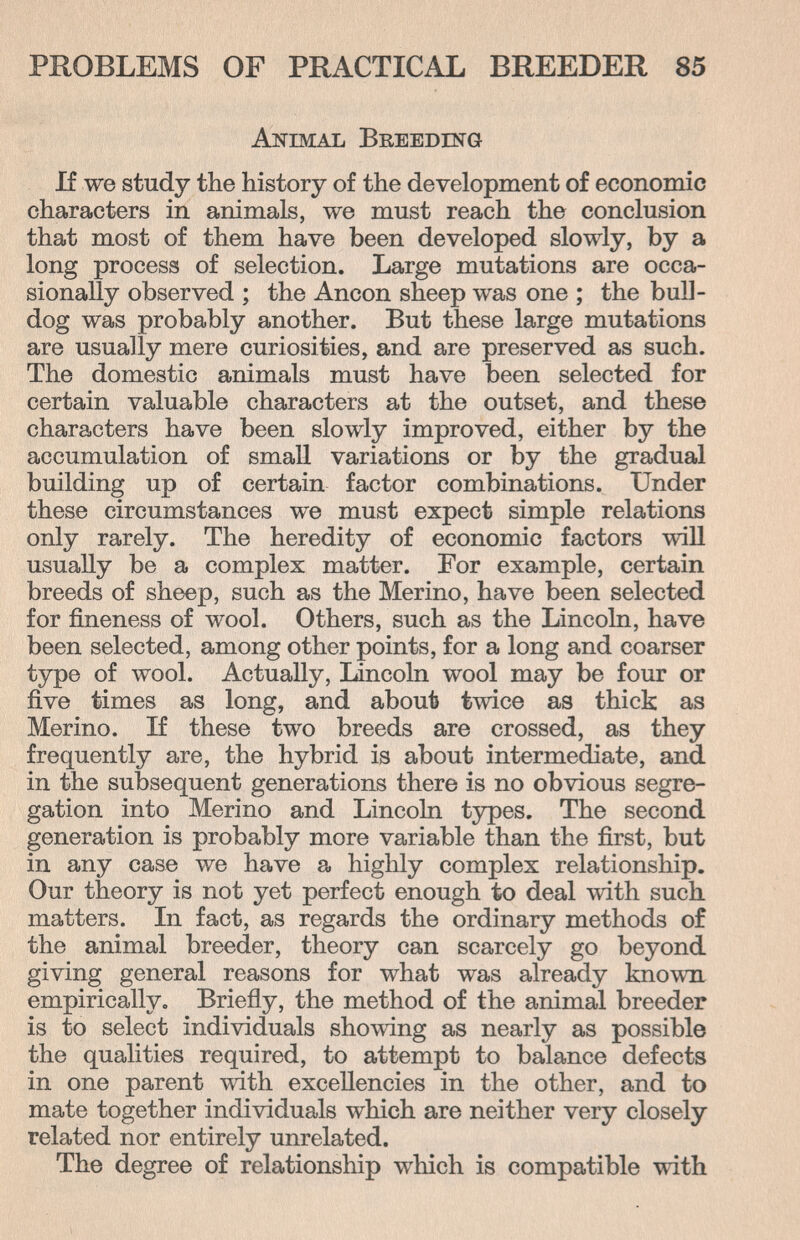 PROBLEMS OF PRACTICAL BREEDER 85 Animal Breeding If we study the history of the development of economic characters in animals, we must reach the conclusion that most of them have been developed slowly, by a long process of selection. Large mutations are occa¬ sionally observed ; the Ancon sheep was one ; the bull¬ dog was probably another. But these large mutations are usually mere curiosities, and are preserved as such. The domestic animals must have been selected for certain valuable characters at the outset, and these characters have been slowly improved, either by the accumulation of small variations or by the gradual building up of certain factor combinations. Under these circumstances we must expect simple relations only rarely. The heredity of economic factors will usually be a complex matter. For example, certain breeds of sheep, such as the Merino, have been selected for fineness of wool. Others, such as the Lincoln, have been selected, among other points, for a long and coarser type of wool. Actually, Lincoln wool may be four or five times as long, and about twice as thick as Merino. If these two breeds are crossed, as they frequently are, the hybrid is about intermediate, and in the subsequent generations there is no obvious segre¬ gation into Merino and Lincoln types. The second generation is probably more variable than the first, but in any case we have a highly complex relationship. Our theory is not yet perfect enough to deal \vith such matters. In fact, as regards the ordinary methods of the animal breeder, theory can scarcely go beyond giving general reasons for what was already known empirically. Briefly, the method of the animal breeder is to select individuals showing as nearly as possible the qualities required, to attempt to balance defects in one parent with excellencies in the other, and to mate together individuals which are neither very closely related nor entirely unrelated. The degree of relationship which is compatible with