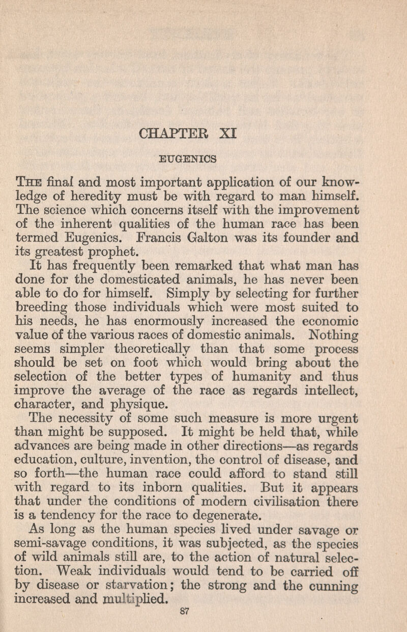 CHAPTER XI eugenics The final and most important application of our know¬ ledge of heredity must be with regard to man himself. The science which concerns itself with the improvement of the inherent quahties of the human race has been termed Eugenics. Francis Galton was its founder and its greatest prophet. It has frequently been remarked that what man has done for the domesticated animals, he has never been able to do for himself. Simply by selecting for further breeding those individuals which were most suited to his needs, he has enormously increased the economic value of the various races of domestic animals. Nothing seems simpler theoretically than that some process should be set on foot which would bring about the selection of the better types of humanity and thus improve the average of the race as regards intellect, character, and physique. The necessity of some such measure is more urgent than might be supposed. It might be held that, while advances are being made in other directions—as regards education, culture, invention, the control of disease, and so forth—the human race could afford to stand still with regard to its inborn quahties. But it appears that under the conditions of modern civihsation there is a tendency for the race to degenerate. As long as the human species hved under savage or semi-savage conditions, it was subjected, as the species of wild animals still are, to the action of natural selec¬ tion. Weak individuals would tend to be carried off by disease or starvation; the strong and the cunning increased and multiphed. 87