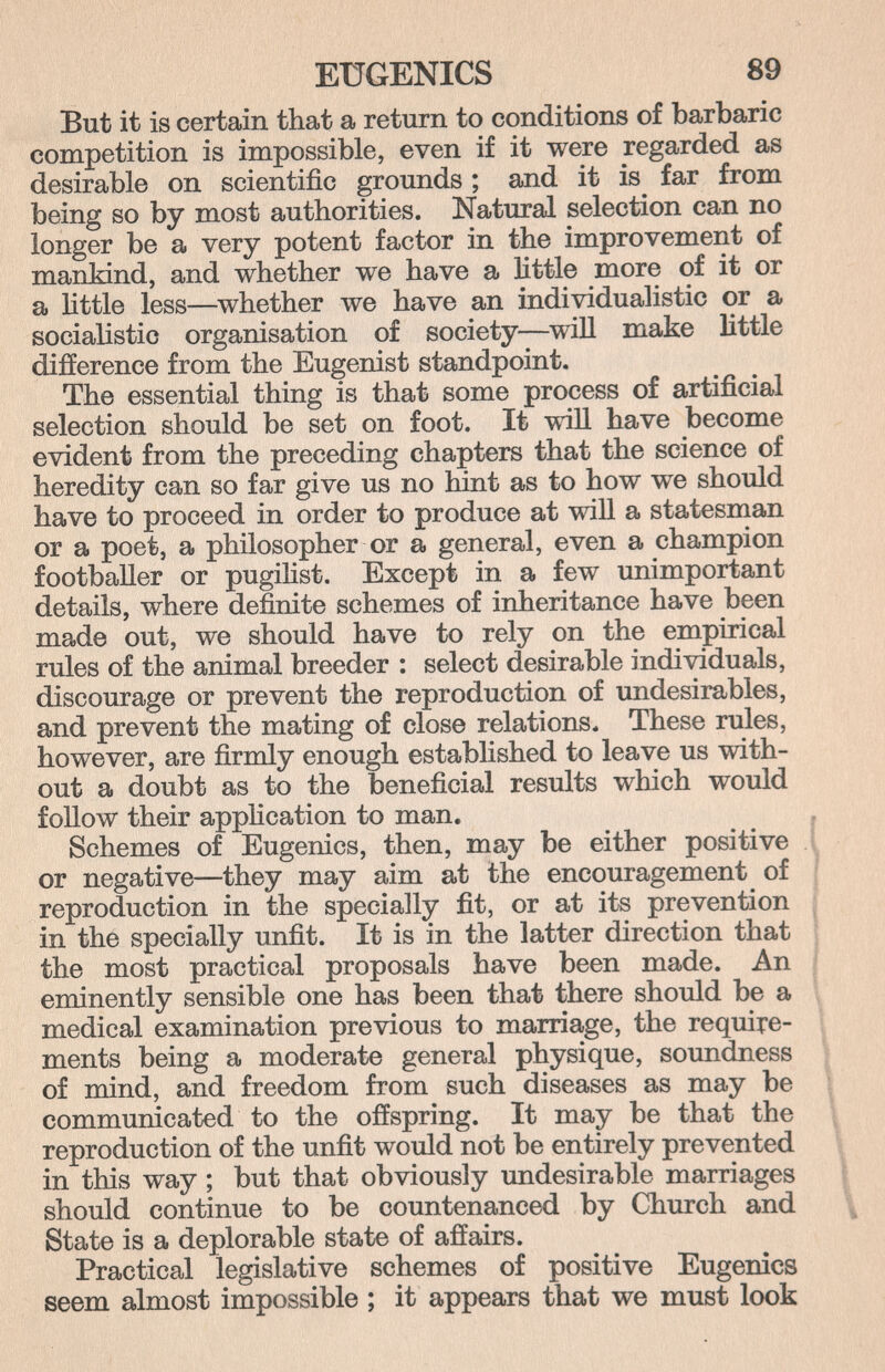 EUGENICS 89 But it is certain that a return to conditions of barbaric competition is impossible, even if it were regarded as desirable on scientific grounds ; and it is far from being so by most authorities. Natural selection can no longer be a very potent factor in the improvement of mankind, and whether we have a little more of it or a httle less—whether we have an individualistic or a socialistic organisation of society—^will make Httle difference from the Eugenist standpoint. The essential thing is that some process of artificial selection should be set on foot. It ш11 have become evident from the preceding chapters that the science of heredity can so far give us no hint as to how we should have to proceed in order to produce at will a statesman or a poet, a philosopher or a general, even a champion footballer or pugihst. Except in a few unimportant details, where definite schemes of inheritance have been made out, we should have to rely on the empirical rules of the animal breeder : select desirable individuals, discourage or prevent the reproduction of undesirables, and prevent the mating of close relations. These rules, however, are firmly enough established to leave us with¬ out a doubt as to the beneficial results which would follow their appHcation to man. . Schemes of Eugenics, then, may be either positive .1 or negative—they may aim at the encouragement of | reproduction in the specially fit, or at its prevention | in the specially unfit. It is in the latter direction that i the most practical proposals have been made. An Í eminently sensible one has been that there should be a medical examination previous to marriage, the require¬ ments being a moderate general physique, soundness of mind, and freedom from such diseases as may be communicated to the offspring. It may be that the reproduction of the unfit would not be entirely prevented in this way ; but that obviously undesirable marriages should continue to be countenanced by Church and State is a deplorable state of affairs. Practical legislative schemes of positive Eugenics seem almost impossible ; it appears that we must look