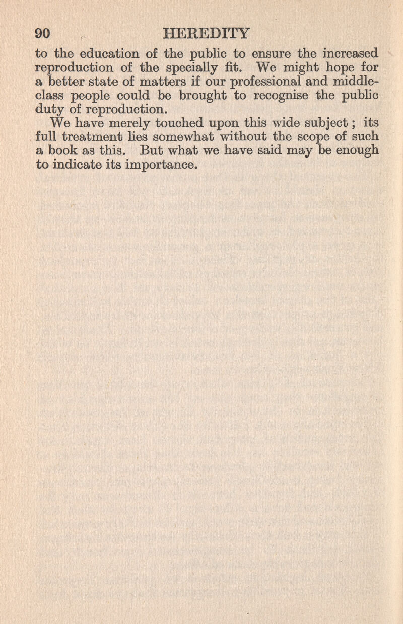 90 HEREDITY to the education of the public to ensure the increased reproduction of the specially fit. We might hope for a better state of matters if our professional and middle- class people could be brought to recognise the public duty of reproduction. We have merely touched upon this wide subject ; its full treatment lies somewhat without the scope of such a book as this. But what we have said may be enough to indicate its importance.