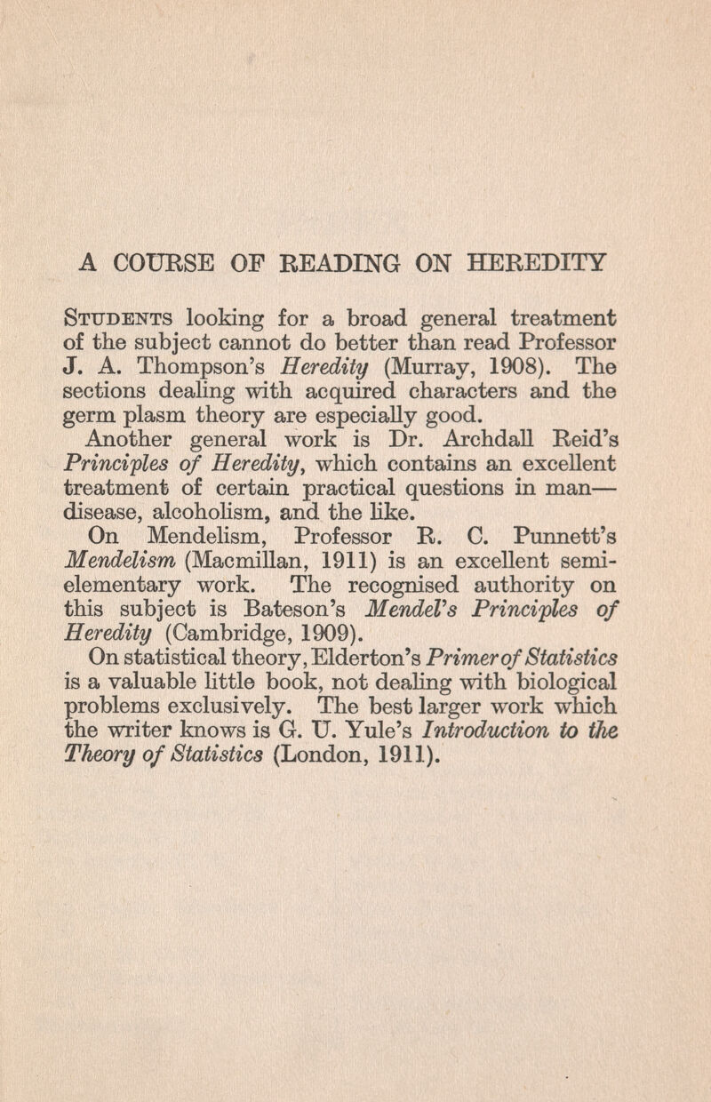 A COURSE OF READING ON HEREDITY Students looking for a broad general treatment of the subject cannot do better than read Professor J. A. Thompson's Heredity (Murray, 1908). The sections dealing with acquired characters and the germ plasm theory are especially good. Another general work is Dr. Archdall Reid's Principles of Heredity, which contains an excellent treatment of certain practical questions in man— disease, alcohoKsm, and the like. On Mendelism, Professor R. C. Punnett's Mendelism (Macmillan, 1911) is an excellent semi- elementary work. The recognised authority on this subject is Bateson's MendeVs Principles of Heredity (Cambridge, 1909). On statistical theory, Elderton's Primer of Statistics is a valuable little book, not dealing with biological problems exclusively. The best larger work which the writer knows is G. U. Yule's Introduction to the, Theory of Statistics (London, 1911).