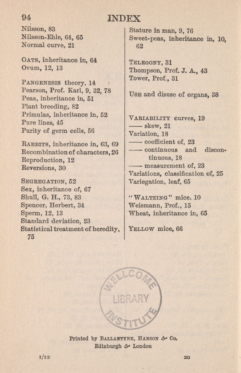 INDEX 94 Nilsson, 83 Nilsson-Ehle, 64, 65 Normal curve, 21 Oats, inheritance in, 64 Ovum, 12, 13 Pangenesis theory, 14 Pearson, Prof. Karl, 9, 32, 78 Peas, inheritance in, 51 Plant breeding, 82 Primulas, inheritance in, 52 Pure lines, 45 Purity of germ cells, 56 Rabbits, inheritance in, 63, 69 Recombination of characters, 26 Reproduction, 12 Reversions, 30 Segeegation, 52 Sex, inheritance of, 67 Shull, G. H., 73, 83 Spencer, Herbert, 34 Sperm, 12, 13 Standard deviation, 23 Statistical treatment of heredity, 75 Stature in man, 9, 76 Sweet-peas, inheritance in, 10, 62 Telegony, 31 Thompson, Prof. J. A., 43 Tower, Prof., 31 Use and disuse of organs, 38 Vaeiability curves, 19 skew, 21 Variation, 18 coefficient of, 23  continuous and discon¬ tinuous, 18  measurement of, 23 Variations, classification of, 25 Variegation, leaf, 65 Waltzing mice, 10 Weismann, Prof., 15 Wheat, inheritance in, 65 Yellow mice, 66 Printed by Ballabttyne, Hanson âf Co. Edinburgh London ШЩщЩ l/l2 20