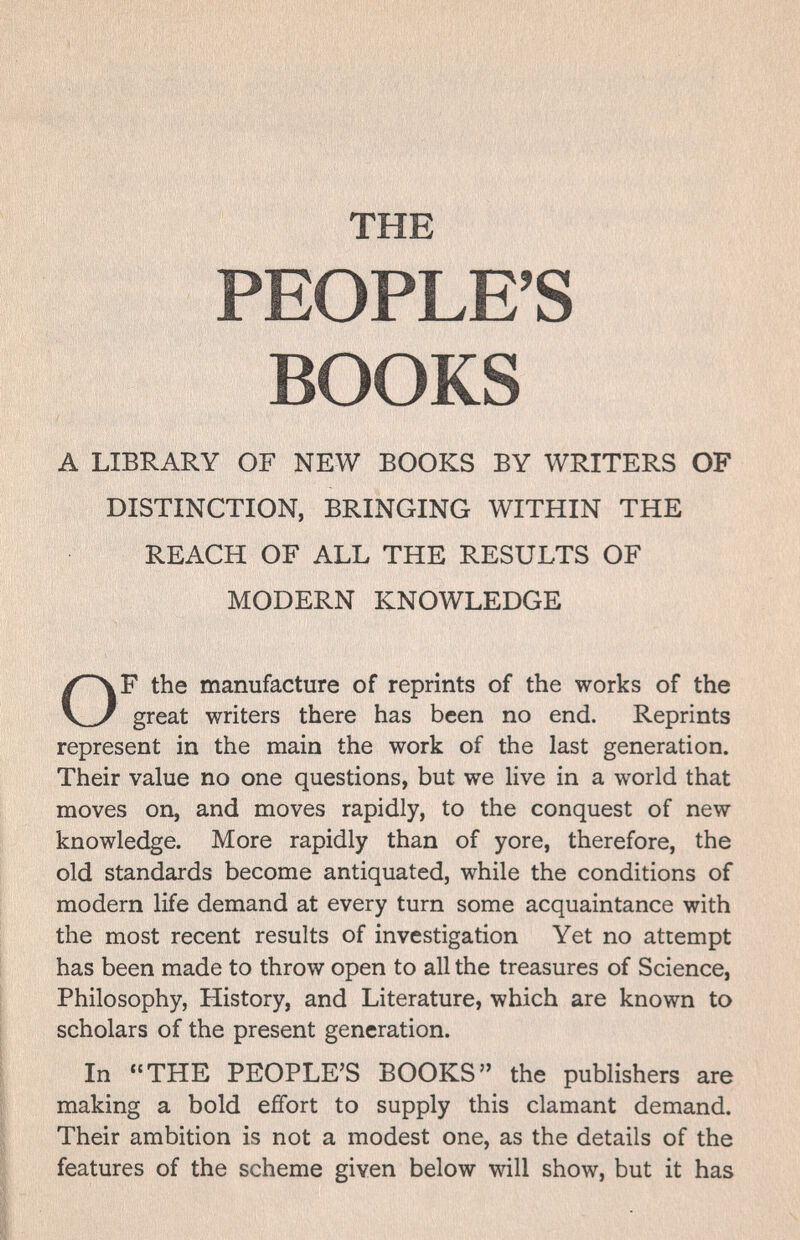 THE PEOPLE'S BOOKS A LIBRARY OF NEW BOOKS BY WRITERS OF DISTINCTION, BRINGING WITHIN THE REACH OF ALL THE RESULTS OF MODERN KNOWLEDGE F the manufacture of reprints of the works of the great writers there has been no end. Reprints represent in the main the work of the last generation. Their value no one questions, but we live in a world that moves on, and moves rapidly, to the conquest of new knowledge. More rapidly than of yore, therefore, the old standards become antiquated, while the conditions of modern life demand at every turn some acquaintance with the most recent results of investigation Yet no attempt has been made to throw open to all the treasures of Science, Philosophy, History, and Literature, which are known to scholars of the present generation. In THE PEOPLE'S BOOKS the publishers are making a bold effort to supply this clamant demand. Their ambition is not a modest one, as the details of the features of the scheme given below will show, but it has