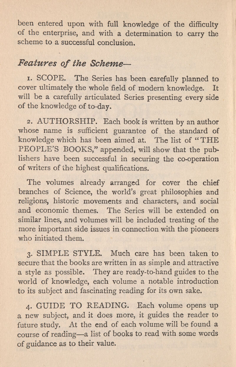 been entered upon with full knowledge of the difficulty of the enterprise, and with a determination to carry the scheme to a successful conclusion. Features of the Scheme— 1. SCOPE. The Series has been carefully planned to cover ultimately the whole field of modern knowledge. It will be a carefully articulated Series presenting every side of the knowledge of to-day. 2. AUTHORSHIP. Each book is written by an author whose name is sufficient guarantee of the standard of knowledge which has been aimed at. The list of THE PEOPLE'S BOOKS, appended, will show that the pub¬ lishers have been successful in securing the co-operation of writers of the highest qualifications. The volumes already arranged for cover the chief branches of Science, the world's great philosophies and religions, historic movements and characters, and social and economic themes. The Series will be extended on similar lines, and volumes will be included treating of the more important side issues in connection with the pioneers who initiated them. 3. SIMPLE STYLE. Much care has been taken to secure that the books are written in as simple and attractive a style as possible. They are ready-to-hand guides to the world of knowledge, each volume a notable introduction to its subject and fascinating reading for its own sake. 4. GUIDE TO READING. Each volume opens up a new subject, and it does more, it guides the reader to future study. At the end of each volume will be found a course of reading—a list of books to read with some words of guidance as to their value.