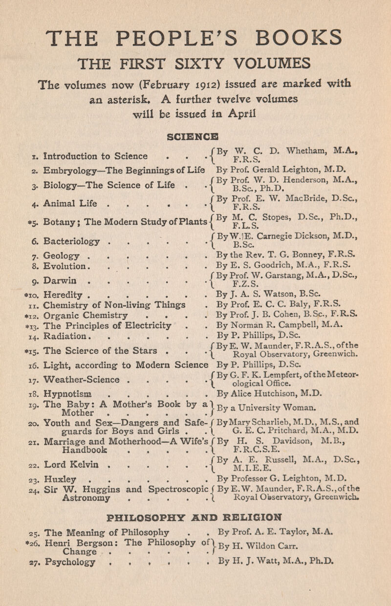 THE PEOPLE'S BOOKS THE FIRST SIXTY VOLUMES The volumes now (February 1912) issued are marked with an asterisk, A further twelve volumes will be issued in April X. 2. 3- 4- ♦5- 7- 8. 9. «10. II. *12. *13- 14. •15. 16. 17- 18. 19. 20. 21. Introduction to Science SCIENCE /By W. C. D. Whetham, M.A., •\ F.R.S. Embryology—^The Beginnings of Life By Prof. Gerald Leighton, M.D. Biology-The Science of Life . Animal Life Botany; The Modern Study of Plants I f\L.% Bacteriology Geology . Evolution. Darwin . Heredity . Chemistry of Non-living Things Organic Chemistry The Principles of Electricity Radiation The Science of the Stars . Light, according to Modern Science By P, Phillips, D.Sc. Weather-Science .... Hypnotism The Baby; A Mother's Book by a Mother Youth and Sex—Dangers and Safe guards for Boys and Girls . Marriage and Motherhood—A Wife': Handbook .... 22. Lord Kelvin 23- 24, Huxley Sir W. Huggins and Spectroscopic f By E.W. Maunder, F.R.A.S., of the Astronomy /By W.!E. Carnegie Dickson, M.D., \ B.Sc. By the Rev, T. G. Bonney, F.R.S. By E. S. Goodrich, M.A., F.R.S. / By Prof. W. Garstang, M.A., D.Sc., i F.Z.S. By J. A. S. Watson, B.Sc. By Prof. E. C. C. Baly, F.R.S. By Prof. J. B. Cohen, B.Sc., F.R.S. By Norman R. Campbell, M.A. By P. Phillips, D.Sc. ByE. W. Maunder, F.R.A.S., ofthe Royal Observatory, Greenwich. { / By G. F. K. Lempfert, of the Meteor- \ ological Office. By Alice Hutchison, M.D. By a University Woman. / By Mary Scharlieb, M.D., M.S., and \ G. E. C. Pritchard, M.A., M.D. /By H. S. Davidson, M.B., \ F.R.C.S.E. /By A. E. Russell, M.A., D.Sc., \ M.I.E.E. By Professor G. Leighton, M.D. Royal Observatory, Greenwich. PHILOSOPH7 AND RELIGION 25, The Meaning of Philosophy . . By Prof. A. E. Taylor, M.A. . Henri Bergson; The PhUosophy of|^ jj. Wildon Carr. Change ) яу. Psychology . t » t • . By H. J. Watt, M.A., Ph.D. ♦26,