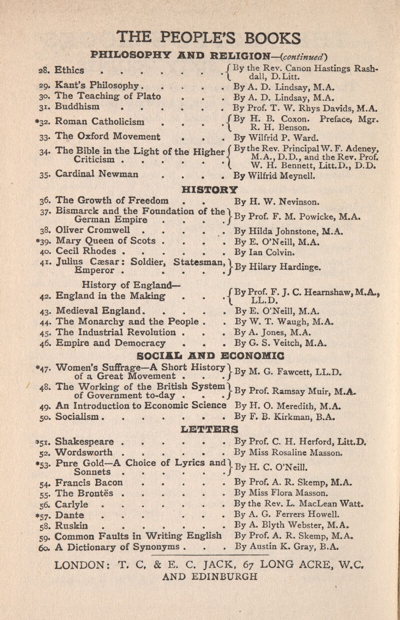 THE PEOPLE'S BOOKS PHIIiOSOPHT г8. Ethics .... 29. Kant's Philosophy. . , 30. The Teaching of Plato 31. Buddhism ♦32. Roman Catholicism 33. The Oxford Movement 34. The Bible in the Light of Criticism . . . 35. Cardinal Newman ÄND RKIilGlOlf—{continuel) f By the Rev. Canon Hastings Rash- *\ dall, D.Litt. . By A. D. Lindsay, M.A. . . . By A. D. Lindsay, M.A. . . By Prof, T. W. Rhys Davids, M.A. /By H. B. Coxon. Preface, Mgr. R. H. Benson. . By Wilfrid P. Ward. fhi» Hio-hpr f By the Rev. Principal W. F. Adeney, tne tiigner J • ( W. H. Bennett, Litt.D., D.D. . . By Wilfrid Meynell. HISTORY 36. The Growth of Freedom . . By H. W. Nevinson. 37. Bismarck and the Foundation of thei ^ т> г т? -d -i ** a German Empire . . . .|By Prof. F. M. Powicke, M.A. Oliver Cromwell . . . . . By Hilda Johnstone, M.A. Mary Queen of Scots . . . . By E. O'Neill, M.A. Cecil Rhodes By Ian Colvin. Julius Caesar: Soldier, Statesman, \т?„ тт:ь„, Emperor . ... ; | By Hilary Hardmge. 38. »39. 40. 41. History of England— 42. England in the Making 43. Medieval England. 44. The Monarchy and the People . 45. The Industrial Revolution . 46. Empire and Democracy . . SOCIÄI1 AND /By Prof. F. J. C. Heamshaw, M,Â.. •\ LL.D. . By E. O'Neill, M.A. . By W. T. Waugh, M.A. . By A. Jones, M.A. , By G. S. Veitch, M.A. ECONOMIC Hbtory^Ey M. G. Faw„.., LL.D. ^ P,„f. R.„..ay Mai,, М.Д. An Introduction to Economic Science By H. O. Meredith, M.A. Socialism By F. B. Kirkman, B.A. bETTBRS Shakespeare By Prof. C. H. Herford, Litt.D. 48. 49 50 *51. 52. *53' Sonnets Francis Bacon The Brontës . Carlyle Dante 58. Ruskin 59. Common Faults in Writing English 60. A Dictionary of Synonyms . 54. 55' 56- •57 Wordsworth By Miss Rosaline Masson. Pure Gold—A Choice of Lyncs and \ g jj ^ O'Neill С^/чппа4'с! •••! * . By Prof. A. R. Skenap, M.A. . By Miss Flora Masson. By the Rev. L. MacLean Watt. By A. G. Ferrers Howell. By A. Blyth Webster, M.A. By Prof. A. R. Skemp, M.A. By Austin K. Gray, B.A. LONDON: T. C. & E. C. JACK, 67 LONG ACRE, W.C. AND EDINBURGH