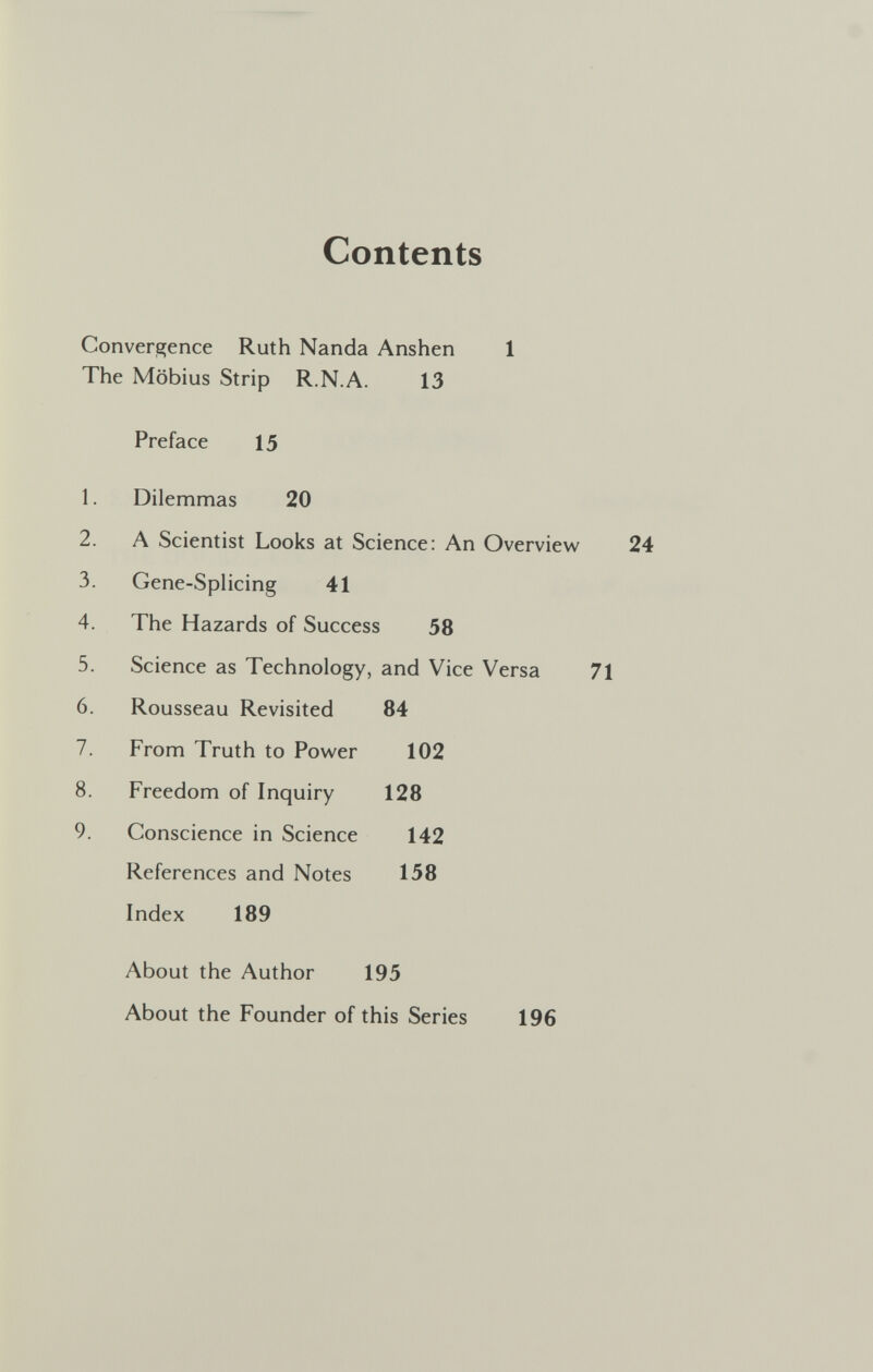 Contents Convergence Ruth Nanda Anshen 1 The Möbius Strip R.N.A. 13 Preface 15 1. Dilemmas 20 2. A Scientist Looks at Science: An Overview 3. Gene-SpHcing 41 4. The Hazards of Success 58 5. Science as Technology, and Vice Versa 71 6. Rousseau Revisited 84 7. From Truth to Power 102 8. Freedom of Inquiry 128 9. Conscience in Science 142 References and Notes 158 Index 189 About the Author 195 About the Founder of this Series 196