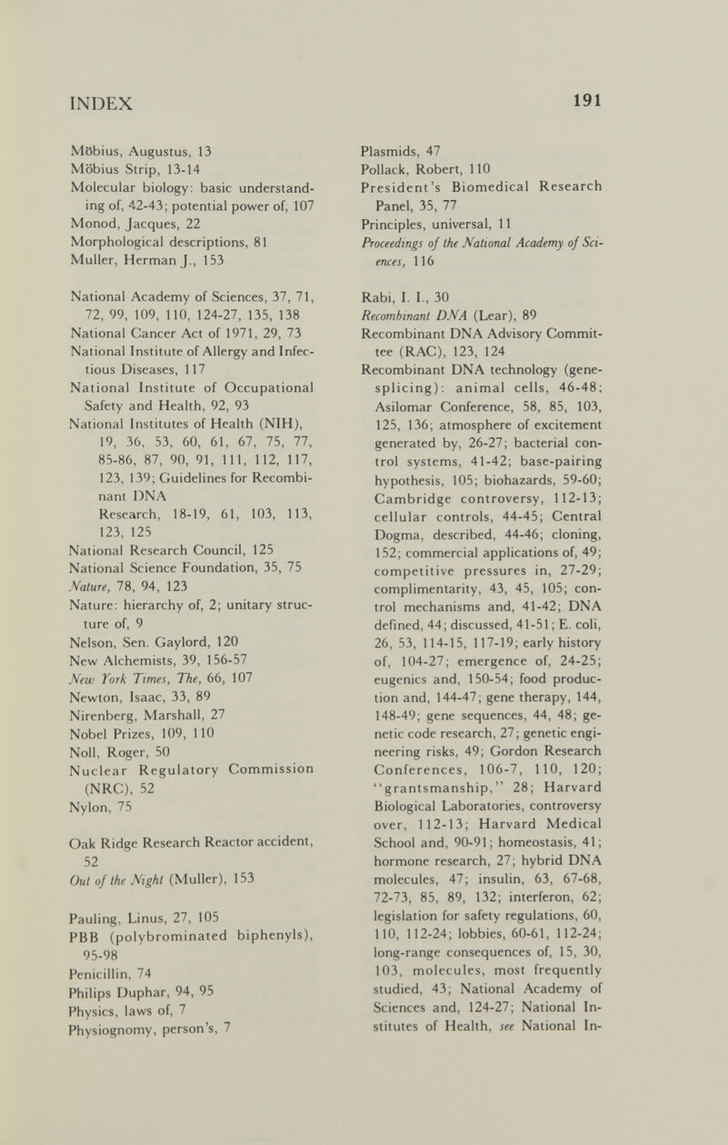 INDEX 191 Möbius, Augustus, 13 Möbius Strip, 13-14 Molecular biology; basic understand¬ ing of, 42-43; potential power of, 107 Monod, Jacques, 22 Morphological descriptions, 81 Muller, Herman J., 153 National Academy of Sciences, 37, 71, 72, 99, 109, 110, 124-27, 135, 138 National Cancer Act of 1971, 29, 73 National Institute of Allergy and Infec¬ tious Diseases, 117 National Institute of Occupational Safety and Health, 92, 93 National Institutes of Health (NIH), 19, 36, 53, 60, 61, 67, 75, 77, 85-86, 87, 90, 91, 111, 112, 117, 123, 139; Guidelines for Recombi¬ nant DNA Research, 18-19, 61, 103, 113, 123, 125 National Research Council, 125 National Science Foundation, 35, 75 Nature, 78, 94, 123 Nature: hierarchy of, 2; unitary struc¬ ture of, 9 Nelson, Sen. Gaylord, 120 New Alchemists, 39, 156-57 New York Times, The, 66, 107 Newton, Isaac, 33, 89 Nirenberg, Marshall, 27 Nobel Prizes, 109, 110 Noll, Roger, 50 Nuclear Regulatory Commission (NRC), 52 Nylon, 75 Oak Ridge Research Reactor accident, 52 Out of the Night (Muller), 153 Pauling, Linus, 27, 105 PBB (polybrominated biphenyls), 95-98 Penicillin, 74 Philips Duphar, 94, 95 Physics, laws of, 7 Physiognomy, person's, 7 Plasmids, 47 Pollack, Robert, 110 President's Biomedical Research Panel, 35, 77 Principles, universal, 11 Proceedings of the National Academy of Sci¬ ences, 116 Rabi, I. I., 30 Recombinant DNA (Lear), 89 Recombinant DNA Advisory Commit¬ tee (RAC), 123, 124 Recombinant DNA technology (gene- splicing): animal cells, 46-48; Asilomar Conference, 58, 85, 103, 125, 136; atmosphere of excitement generated by, 26-27; bacterial con¬ trol systems, 41-42; base-pairing hypothesis, 105; biohazards, 59-60; Cambridge controversy, 112-13; cellular controls, 44-45; Central Dogma, described, 44-46; cloning, 152; commercial applications of, 49; competitive pressures in, 27-29; complimentarity, 43, 45, 105; con¬ trol mechanisms and, 41-42; DNA defined, 44; discussed, 41-51 ; E. coli, 26, 53, 114-15, 117-19; early history of, 104-27; emergence of, 24-25; eugenics and, 150-54; food produc¬ tion and, 144-47; gene therapy, 144, 148-49; gene sequences, 44, 48; ge¬ netic code research, 27 ; genetic engi¬ neering risks, 49; Gordon Research Conferences, 106-7, 110, 120; grantsmanship, 28; Harvard Biological Laboratories, controversy over, 112-13; Harvard Medical School and, 90-91; homeostasis, 41; hormone research, 27; hybrid DNA molecules, 47; insulin, 63, 67-68, 72-73, 85, 89, 132; interferon, 62; legislation for safety regulations, 60, 110, 112-24; lobbies, 60-61, 112-24; long-range consequences of, 15, 30, 103, molecules, most frequently studied, 43; National Academy of Sciences and, 124-27; National In¬ stitutes of Health, see National In-