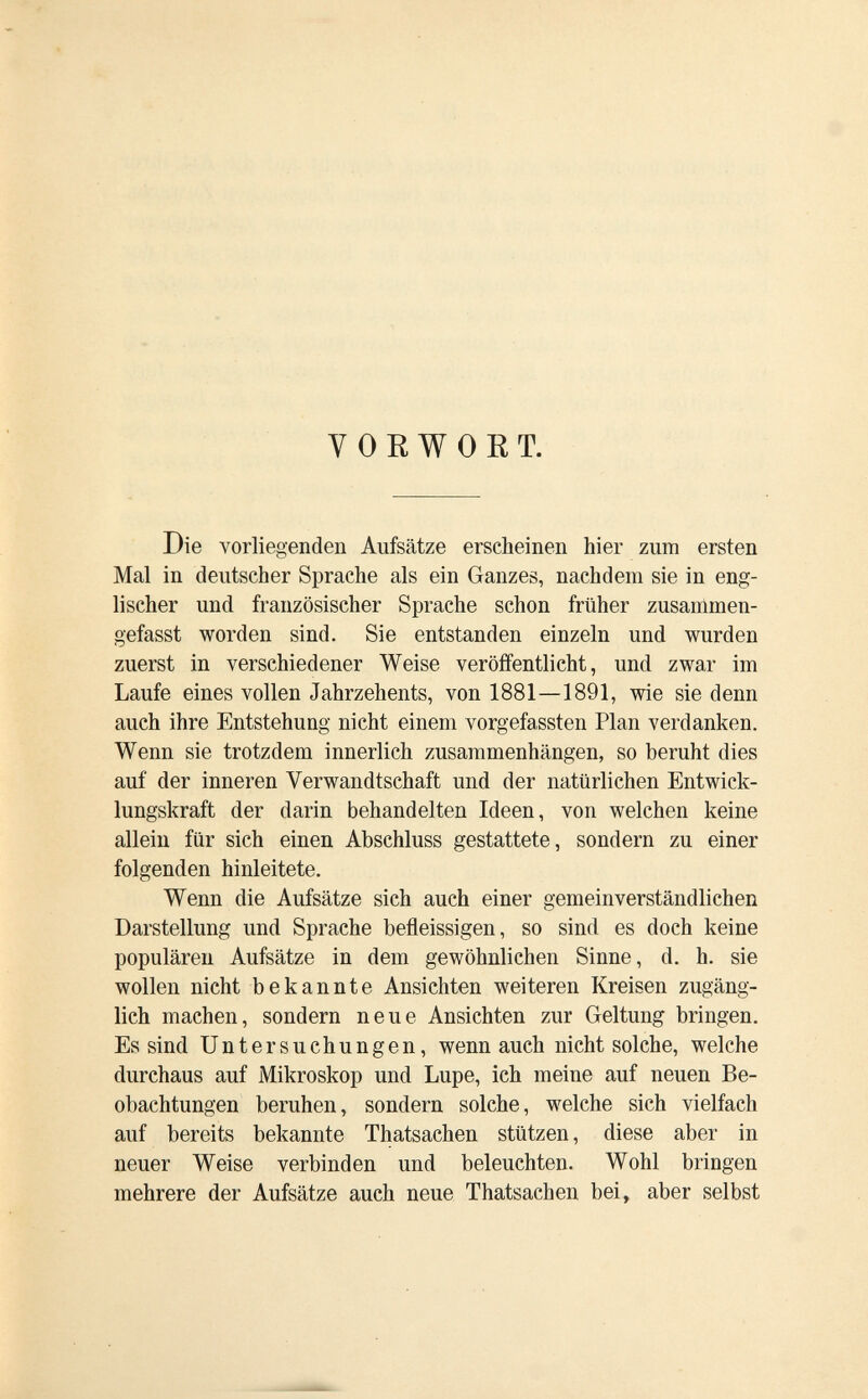 VORWORT. Die vorliegenden Aufsätze erscheinen hier zum ersten Mal in deutscher Sprache als ein Ganzes, nachdem sie in eng¬ lischer und französischer Sprache schon früher zusanlmen- gefasst worden sind. Sie entstanden einzeln und wurden zuerst in verschiedener Weise veröffentlicht, und zwar im Laufe eines vollen Jahrzehents, von 1881—1891, wie sie denn auch ihre Entstehung nicht einem vorgefassten Plan verdanken. Wenn sie trotzdem innerlich zusammenhängen, so beruht dies auf der inneren Verwandtschaft und der natürlichen Entwick¬ lungskraft der darin behandelten Ideen, von welchen keine allein für sich einen Abschluss gestattete, sondern zu einer folgenden hinleitete. Wenn die Aufsätze sich auch einer gemeinverständlichen Darstellung und Sprache befleissigen, so sind es doch keine populären Aufsätze in dem gewöhnlichen Sinne, d. h. sie wollen nicht bekannte Ansichten weiteren Kreisen zugäng¬ lich machen, sondern neue Ansichten zur Geltung bringen. Es sind Untersuchungen, wenn auch nicht solche, welche durchaus auf Mikroskop und Lupe, ich meine auf neuen Be¬ obachtungen beruhen, sondern solche, welche sich vielfach auf bereits bekannte Thatsachen stützen, diese aber in neuer Weise verbinden und beleuchten. Wohl bringen mehrere der Aufsätze auch neue Thatsachen bei, aber selbst