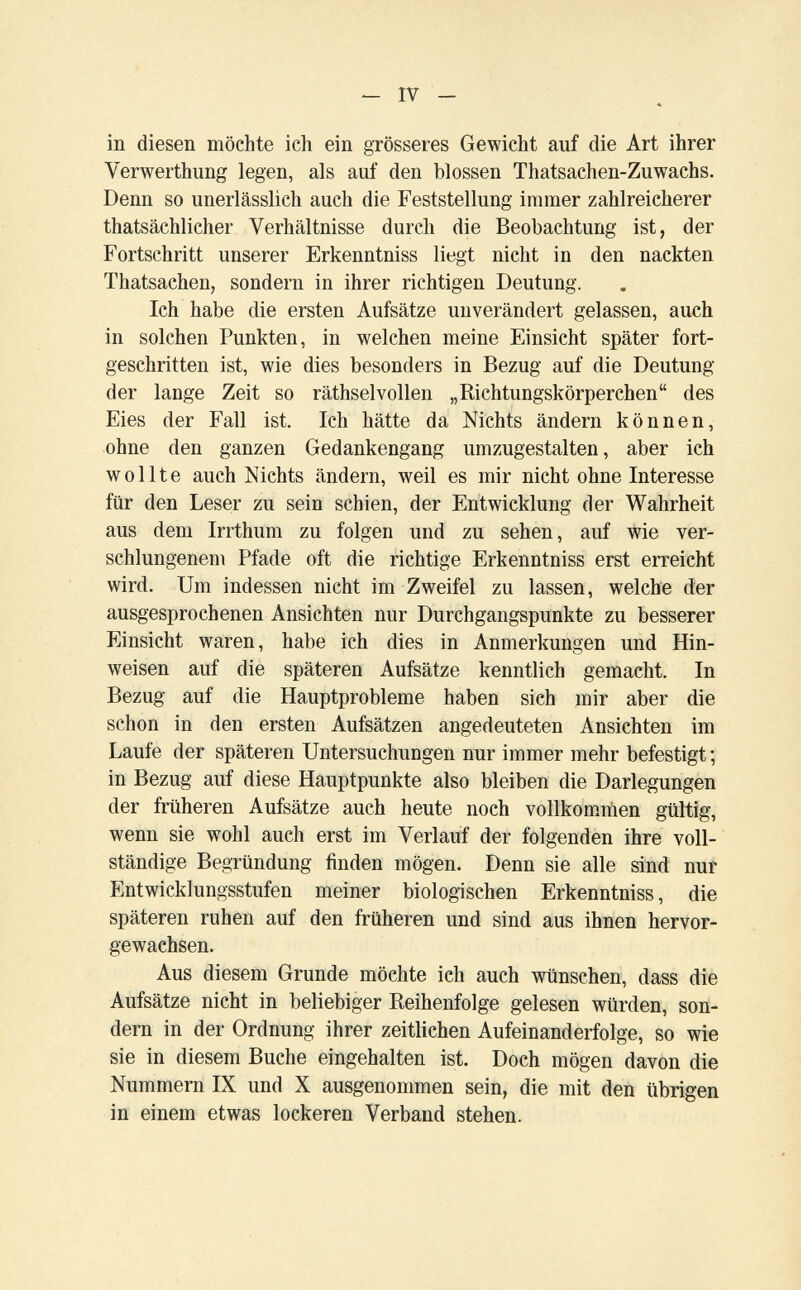 - IV - in diesen möchte ich ein grösseres Gewicht auf die Art ihrer Verwerthung legen, als auf den blossen Thatsachen-Zuwachs. Denn so unerlässlich auch die Feststellung immer zahlreicherer thatsächlicher Verhältnisse durch die Beobachtung ist, der Fortschritt unserer Erkenntniss liegt nicht in den nackten Thatsachen, sondern in ihrer richtigen Deutung. Ich habe die ersten Aufsätze unverändert gelassen, auch in solchen Punkten, in welchen meine Einsicht später fort¬ geschritten ist, wie dies besonders in Bezug auf die Deutung der lange Zeit so räthselvollen „Richtungskörperchen des Eies der Fall ist. Ich hätte da Nichts ändern können, ohne den ganzen Gedankengang umzugestalten, aber ich wollte auch Nichts ändern, weil es mir nicht ohne Interesse für den Leser zu sein schien, der Entwicklung der Wahrheit aus dem Irrthum zu folgen und zu sehen, auf wie ver¬ schlungenem Pfade oft die richtige Erkenntniss erst erreicht wird. Um indessen nicht im Zweifel zu lassen, welche der ausgesprochenen Ansichten nur Durchgangspunkte zu besserer Einsicht waren, habe ich dies in Anmerkungen und Hin¬ weisen auf die späteren Aufsätze kenntlich gemacht. In Bezug auf die Hauptprobleme haben sich mir aber die schon in den ersten Aufsätzen angedeuteten Ansichten im Laufe der späteren Untersuchungen nur immer mehr befestigt ; in Bezug auf diese Hauptpunkte also bleiben die Darlegungen der früheren Aufsätze auch heute noch vollkommen gültig, wenn sie wohl auch erst im Verlauf der folgenden ihre voll¬ ständige Begründung finden mögen. Denn sie alle sind nur Entwicklungsstufen meiner biologischen Erkenntniss, die späteren ruhen auf den früheren und sind aus ihnen hervor¬ gewachsen. Aus diesem Grunde möchte ich auch wünschen, dass die Aufsätze nicht in beliebiger Reihenfolge gelesen würden, son¬ dern in der Ordnung ihrer zeitlichen Aufeinanderfolge, so wie sie in diesem Buche eingehalten ist. Doch mögen davon die Nummern IX und X ausgenommen sein, die mit den übrigen in einem etwas lockeren Verband stehen.