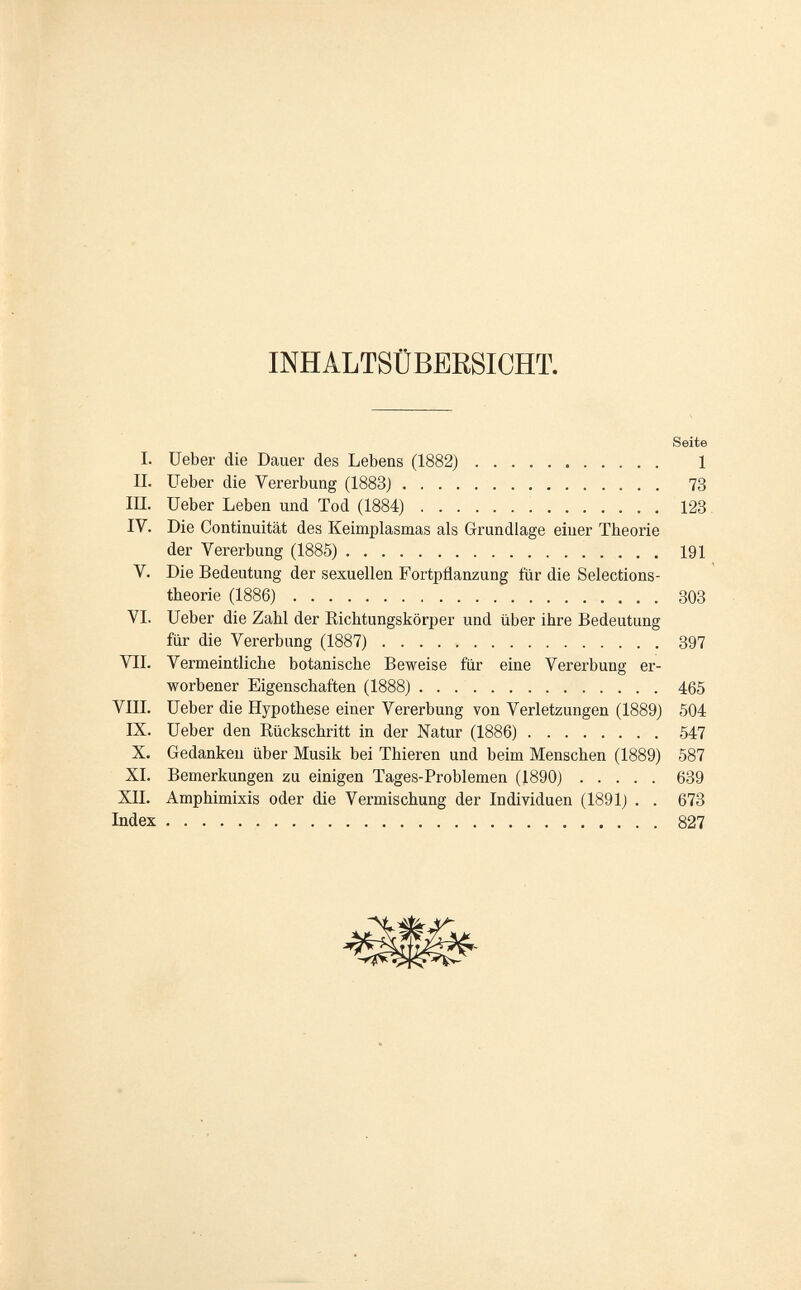 INHALTSÜBERSICHT. Seite I. üeber die Dauer des Lebens (1882) 1 IL üeber die Vererbung (1883) 73 III. üeber Leben und Tod (1884) 123 IV. Die Continuität des Keimplasmas als Grundlage einer Theorie der Vererbung (1885) 191 V. Die Bedeutung der sexuellen Fortpflanzung für die Selections- theorie (1886) 308 VI. üeber die Zahl der Richtungskörper und über ihre Bedeutung für die Vererbung (1887) 397 VII. Vermeintliche botanische Beweise für eine Vererbung er¬ worbener Eigenschaften (1888) 465 VIII. üeber die Hypothese einer Vererbung von Verletzungen (1889) 504 IX. üeber den Rückschritt in der Natur (1886) 547 X. Gedanken über Musik bei Thieren und beim Menschen (1889) 587 XL Bemerkungen zu einigen Tages-Problemen (1890) 639 XII. Amphimixis oder die Vermischung der Individuen (1891) . . 673 Index 827