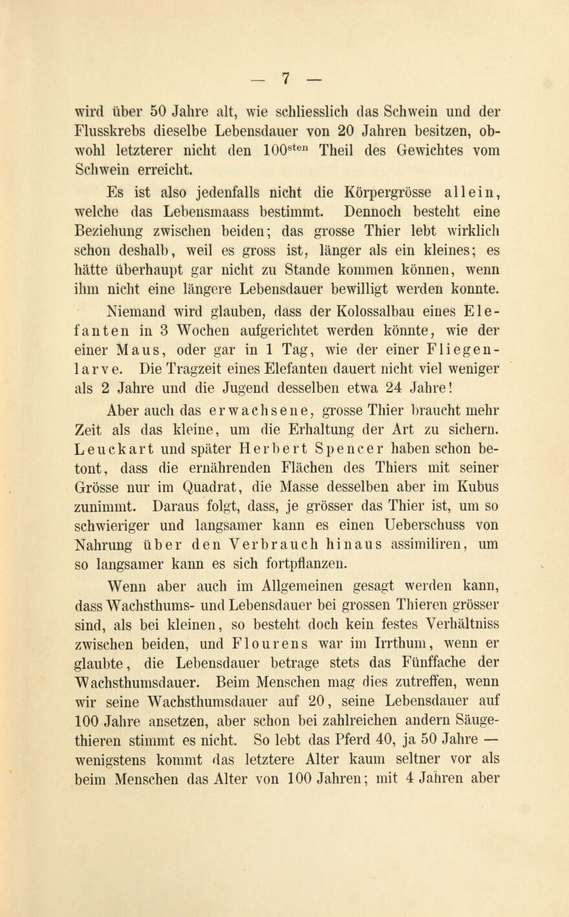 - 7 — wird über 50 Jahre alt, wie schliesslich das Schwein und der Flusskrebs dieselbe Lebensdauer von 20 Jahren besitzen, ob¬ wohl letzterer nicht den 100®*® Theil des Gewichtes vom Schwein erreicht. Es ist also jedenfalls nicht die Körpergrösse allein, welche das Lebensmaass bestimmt. Dennoch besteht eine Beziehung zwischen beiden; das grosse Thier lebt wirklich schon deshalb, weil es gross ist^ länger als ein kleines; es hätte überhaupt gar nicht zu Stande kommen können, wenn ihm nicht eine längere Lebensdauer bewilligt werden konnte. Niemand wird glauben, dass der Kolossalbau eines Ele¬ fanten in 3 Wochen aufgerichtet werden könnte, wie der einer Maus, oder gar in 1 Tag, wie der einer Fliegen- larve. Die Tragzeit eines Elefanten dauert nicht viel weniger als 2 Jahre und die Jugend desselben etwa 24 Jahre! Aber auch das erwachsene, grosse Thier braucht mehr Zeit als das kleine, um die Erhaltung der Art zu sichern. Leuckart und später Herbert Spencer haben schon be¬ tont, dass die ernährenden Flächen des Thiers mit seiner Grösse nur im Quadrat, die Masse desselben aber im Kubus zunimmt. Daraus folgt, dass, je grösser das Thier ist, um so schwieriger und langsamer kann es einen Ueberschuss von Nahrung über den Verbrauch hinaus assimiliren, um so langsamer kann es sich fortpflanzen. Wenn aber auch im Allgemeinen gesagt werden kann, dass Wachsthums- und Lebensdauer bei grossen Thieren grösser sind, als bei kleinen, so besteht doch kein festes Verhältniss zwischen beiden, und Flour ens war im Irrthum, wenn er glaubte, die Lebensdauer betrage stets das Fünffache der Wachsthumsdauer. Beim Menschen mag dies zutreffen, wenn wir seine Wachsthumsdauer auf 20, seine Lebensdauer auf 100 Jahre ansetzen, aber schon bei zahlreichen andern Säuge- thieren stimmt es nicht. So lebt das Pferd 40, ja 50 Jahre — wenigstens kommt das letztere Alter kaum seltner vor als beim Menschen das Alter von 100 Jahren; mit 4 Jahren aber