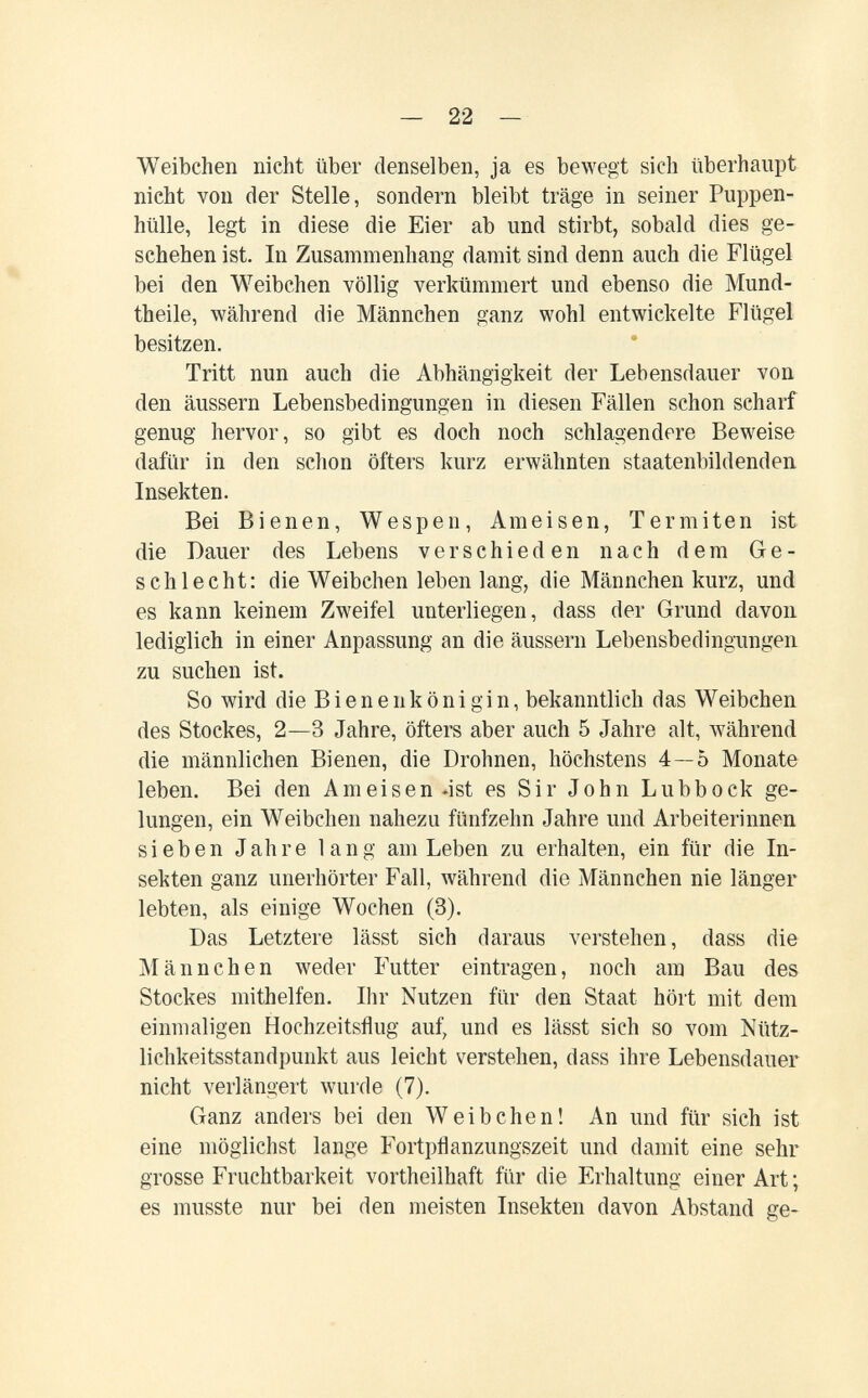 — 22 — Weibchen nicht über denselben, ja es bewegt sich überhaupt nicht von der Stelle, sondern bleibt träge in seiner Puppen¬ hülle, legt in diese die Eier ab und stirbt, sobald dies ge¬ schehen ist. In Zusammenhang damit sind denn auch die Flügel bei den Weibchen völlig verkümmert und ebenso die Mund- theile, während die Männchen ganz wohl entwickelte Flügel besitzen. Tritt nun auch die Abhängigkeit der Lebensdauer von den äussern Lebensbedingungen in diesen Fällen schon scharf genug hervor, so gibt es doch noch schlagendere Beweise dafür in den schon öfters kurz erwähnten staatenbildenden Insekten. Bei Bienen, Wespen, Ameisen, Termiten ist die Dauer des Lebens verschieden nach dem Ge¬ schlecht: die Weibchen leben lang, die Männchen kurz, und es kann keinem Zweifel unterliegen, dass der Grund davon lediglich in einer Anpassung an die äussern Lebensbedingungen zu suchen ist. So wird die В i e n e n к ö n i g i n, bekanntlich das Weibchen des Stockes, 2—3 Jahre, öfters aber auch 5 Jahre alt, während die männlichen Bienen, die Drohnen, höchstens 4—5 Monate leben. Bei den Ameisen 4st es Sir John Lubbock ge¬ lungen, ein Weibchen nahezu fünfzehn Jahre und Arbeiterinnen sieben Jahre lang am Leben zu erhalten, ein für die In¬ sekten ganz unerhörter Fall, während die Männchen nie länger lebten, als einige Wochen (3). Das Letztere lässt sich daraus verstehen, dass die Männchen weder Futter eintragen, noch am Bau des Stockes mithelfen. Ihr Nutzen für den Staat hört mit dem einmaligen Hochzeitsflug auf, und es lässt sich so vom Nütz¬ lichkeitsstandpunkt aus leicht verstehen, dass ihre Lebensdauer nicht verlängert wurde (7). Ganz anders bei den Weibchen! An und für sieh ist eine möglichst lange Fortpflanzungszeit und damit eine sehr grosse Fruchtbarkeit vortheilhaft für die Erhaltung einer Art; es musste nur bei den meisten Insekten davon Abstand ge-