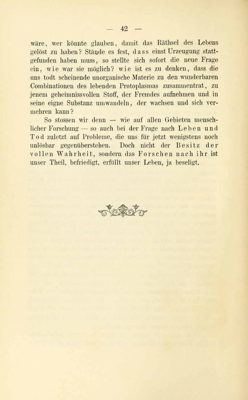 — 42 — wäre, wer könnte glauben, damit das Räthsel des Lebens gelöst zu haben? Stände es fest, da ss einst Urzeugung statt¬ gefunden haben muss, so stellte sich sofort die neue Frage ein, wie war sie möglich? wie ist es zu denken, dass die uns todt scheinende unorganische Materie zu den wunderbaren Combinationen des lebenden Protoplasmas zusammentrat, zu jenem geheimnissvollen Stoff, der Fremdes aufnehmen und in seine eigne Substanz umwandeln, der wachsen und sich ver¬ mehren kann? So stossen wir denn — wie auf allen Gebieten mensch¬ licher Forschung — so auch bei der Frage nach Leben und Tod zuletzt auf Probleme, die uns für jetzt wenigstens noch unlösbar gegenüberstehen. Doch nicht der Besitz der vollen Wahrheit, sondern das Forschen nach ihr ist unser Theil, befriedigt, erfüllt unser Leben, ja beseligt.