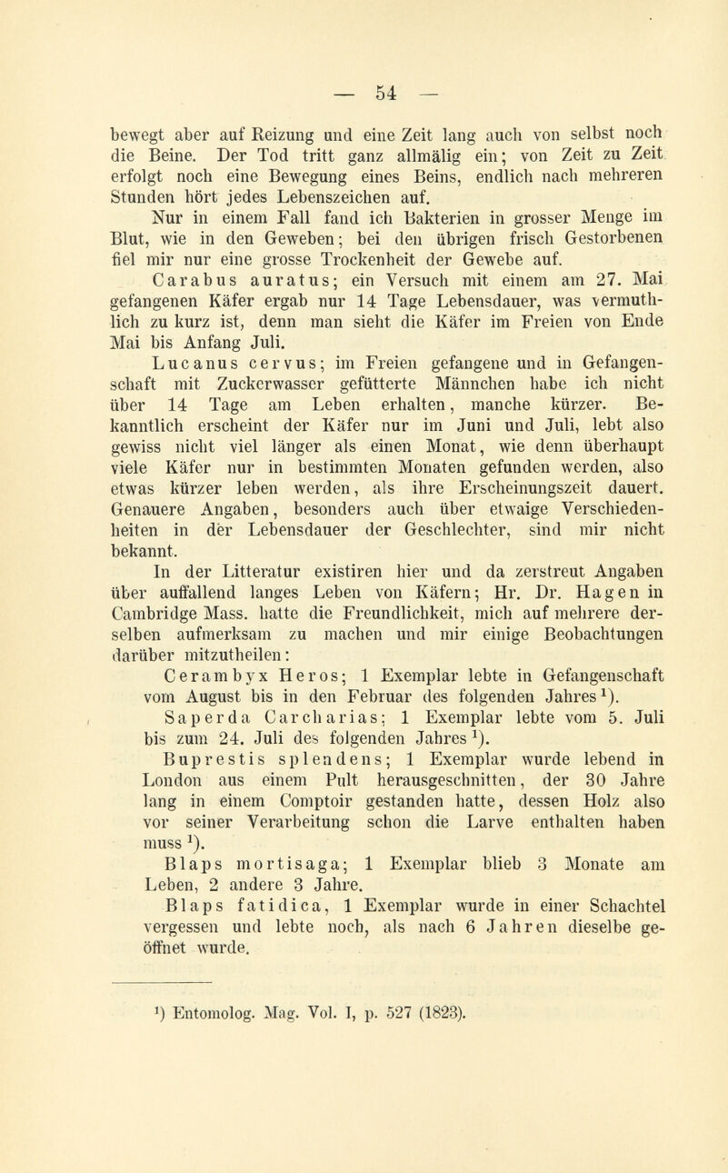 — 54 — bewegt aber auf Reizung und eine Zeit lang auch von selbst noch die Beine. Der Tod tritt ganz allmälig ein; von Zeit zu Zeit; erfolgt noch eine Bewegung eines Beins, endlich nach mehreren Stunden hört jedes Lebenszeichen auf. Nur in einem Fall fand ich Bakterien in grosser Menge im Blut, wie in den Geweben; bei den übrigen frisch Gestorbenen fiel mir nur eine grosse Trockenheit der Gewebe auf. Carabus auratus; ein Versuch mit einem am 27. Mai gefangenen Käfer ergab nur 14 Tage Lebensdauer, was vermuth- lich zu kurz ist, denn man sieht die Käfer im Freien von Ende Mai bis Anfang Juli, Lucanus cervus; im Freien gefangene und in Gefangen¬ schaft mit Zuckerwasser gefütterte Männchen habe ich nicht über 14 Tage am Leben erhalten, manche kürzer. Be¬ kanntlich erscheint der Käfer nur im Juni und Juli, lebt also gewiss nicht viel länger als einen Monat, wie denn überhaupt viele Käfer nur in bestimmten Monaten gefunden werden, also etwas kürzer leben werden, als ihre Erscheinungszeit dauert. Genauere Angaben, besonders auch über etwaige Verschieden¬ heiten in dër Lebensdauer der Geschlechter, sind mir nicht bekannt. In der Litteratur existiren hier und da zerstreut Angaben über auffallend langes Leben von Käfern; Hr. Dr. Hagen in Cambridge Mass. hatte die Freundlichkeit, mich auf mehrere der¬ selben aufmerksam zu machen und mir einige Beobachtungen darüber mitzutheilen : Cerambyx Heros; 1 Exemplar lebte in Gefangenschaft vom August bis in den Februar des folgenden Jahres^). Saperda Carcharías; 1 Exemplar lebte vom 5. Juli bis zum 24. Juli des folgenden Jahres ^). Buprestis splendens; 1 Exemplar wurde lebend in London aus einem Pult herausgeschnitten, der 30 Jahre lang in einem Comptoir gestanden hatte, dessen Holz also vor seiner Verarbeitung schon die Larve enthalten haben muss ^). Blaps mortisaga; 1 Exemplar blieb 3 Monate am Leben, 2 andere 3 Jahre. Blaps fatidica, 1 Exemplar wurde in einer Schachtel vergessen und lebte noch, als nach 6 Jahren dieselbe ge¬ öffnet wurde. 1) Entomolog. Mag. Vol. I, p. 527 (1823).