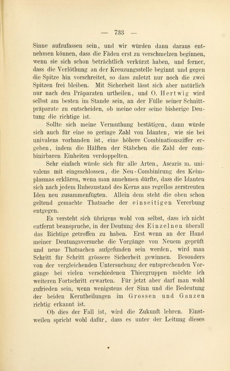— 733 — Sinne aufzufassen sein, und wir würden dann daraus ent¬ nehmen können, dass die Fäden erst zu verschmelzen beginnen, wenn sie sich schon beträchtlich verkürzt haben, und ferner, dass die Verlöthung an der Kreuzungsstelle beginnt und gegen die Spitze hin vorschreitet, so dass zuletzt nur noch die zwei Spitzen frei bleiben. Mit Sicherheit lässt sich aber natürlich nur nach den Präparaten urtheilen, und 0. H er twig wird selbst am besten im Stande sein, an der Fülle seiner Schnitt¬ präparate zu entscheiden, ob meine oder seine bisherige Deu¬ tung die richtige ist. Sollte sich meine Vermuthung bestätigen, dann würde sich auch für eine so geringe Zahl von Idanten, wie sie bei univalens vorhanden ist, eine höhere Combinationsziffer er¬ geben, indem die Hälften der Stäbchen die Zahl der com- binirbaren Einheiten verdoppelten. Sehr einfach würde sich für alle Arten, Ascaris m. uni¬ valens mit eingeschlossen, die Neu-Combinirung des Keim¬ plasmas erklären, wenn man annehmen dürfte, dass die Idanten sich nach jedem Ruhezustand des Kerns aus regellos zerstreuten Iden neu zusammenfügten. Allein dem steht die oben schon geltend gemachte Thatsache der einseitigen Vererbung entgegen. Es versteht sich übrigens wohl von selbst, dass ich nicht entfernt beanspruche, in der Deutung des Einzelnen überall das Richtige getroffen zu haben. Erst wenn an der Hand meiner Deutungsversuche die Vorgänge von Neuem geprüft und neue Thatsachen aufgefunden sein werden, wird man Schritt für Schritt grössere Sicherheit gewinnen. Besonders von der vergleichenden Untersuchung der entsprechenden Vor¬ gänge bei vielen verschiedenen Thiergruppen möchte ich weiteren Fortschritt erwarten. Für jetzt aber darf man wohl zufrieden sein, wenn wenigstens der Sinn und die Bedeutung der beiden Kerntheilungen im Grossen und Ganzen richtig erkannt ist. Ob dies der Fall ist, wird die Zukunft lehren. Einst¬ weilen spricht wohl dafür, dass es unter der Leitung dieses