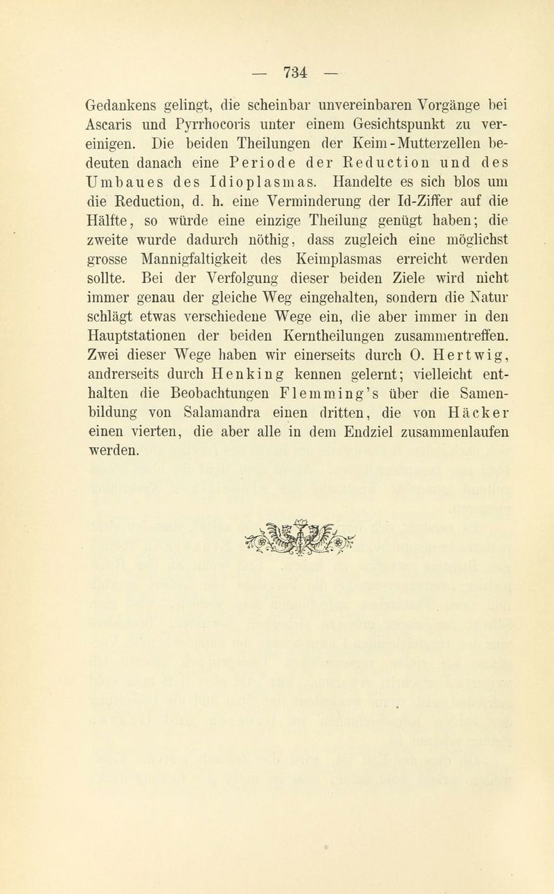— 734 — Gedankens gelingt, die scheinbar unvereinbaren Vorgänge bei Ascaris und Pyrrhocoris unter einem Gesichtspunkt zu ver¬ einigen. Die beiden Theilungen der Keim - Mutterzellen be¬ deuten danach eine Periode der Reduction und des Umbaues des Idioplasm as. Handelte es sich blos um die Reduction, d. h. eine Verminderung der Id-Ziffer auf die Hälfte, so würde eine einzige Theilung genügt haben; die zweite wurde dadurch nöthig, dass zugleich eine möglichst grosse Mannigfaltigkeit des Keimplasmas erreicht werden sollte. Bei der Verfolgung dieser beiden Ziele wird nicht immer genau der gleiche Weg eingehalten, sondern die Natur schlägt etwas verschiedene Wege ein, die aber immer in den Hauptstationen der beiden Kerntheilungen zusammentreffen. Zwei dieser Wege haben wir einerseits durch 0. H er twig, andrerseits durch Henkln g kennen gelernt; vielleicht ent¬ halten die Beobachtungen FlemmJng's über die Samen¬ bildung von Salamandra einen dritten, die von Häcker einen vierten, die aber alle in dem Endziel zusammenlaufen werden.