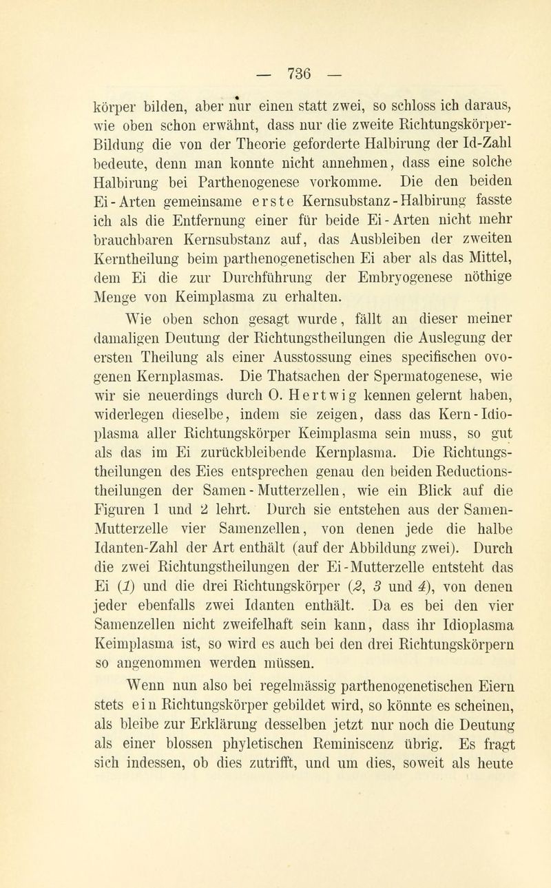 — 736 — körper bilden, aber nur einen statt zwei, so schloss ich daraus, wie oben schon erwähnt, dass nur die zweite Richtungskörper- Bildung die von der Theorie geforderte Halbirung der Id-Zahl bedeute, denn man konnte nicht annehmen, dass eine solche Halbirung bei Parthenogenese vorkomme. Die den beiden Ei-Arten gemeinsame erste Kernsubstanz - Halbirung fasste ich als die Entfernung einer für beide Ei-Arten nicht mehr brauchbaren Kernsubstanz auf, das Ausbleiben der zweiten Kerntheilung beim parthenogenetischen Ei aber als das Mittel, dem Ei die zur Durchführung der Embryogenese nöthige Menge von Keimplasma zu erhalten. Wie oben schon gesagt wurde, fällt an dieser meiner damaligen Deutung der Richtungstheilungen die Auslegung der ersten Theilung als einer Ausstossung eines specifischen ovo- genen Kernplasmas. Die Thatsachen der Spermatogenese, wie wir sie neuerdings durch 0. Hertwig kennen gelernt haben, widerlegen dieselbe, indem sie zeigen, dass das Kern-Idio- plasma aller Richtungskörper Keimplasma sein muss, so gut als das im Ei zurückbleibende Kernplasma. Die Richtungs- theilungen des Eies entsprechen genau den beiden Reductions- theilungen der Samen - Mutterzellen, wie ein Blick auf die Figuren 1 und 2 lehrt. Durch sie entstehen aus der Samen- Mutterzelle vier Samenzellen, von denen jede die halbe Idanten-Zahl der Art enthält (auf der Abbildung zwei). Durch die zwei Richtungstheilungen der Ei - Mutterzelle entsteht das Ei {!) und die drei Richtungskörper {2, 3 und 4), von denen jeder ebenfalls zwei Idanten enthält. Da es bei den vier Samenzellen nicht zweifelhaft sein kann, dass ihr Idioplasma Keimplasma ist, so wird es auch bei den drei Richtungskörpern so angenommen werden müssen. Wenn nun also bei regelmässig parthenogenetischen Eiern stets e i n Richtungskörper gebildet wird, so könnte es scheinen, als bleibe zur Erklärung desselben jetzt nur noch die Deutung als einer blossen phyletischen Reminiscenz übrig. Es fragt sich indessen, ob dies zutrifft, und um dies, soweit als heute