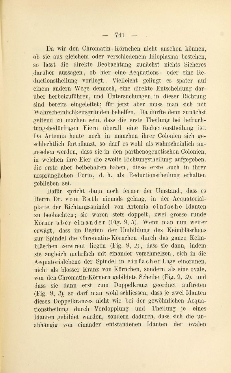 - 741 — . Da wir den Chromatin-Körnchen nicht ansehen können, ob sie aus gleichem oder verschiedenem Idioplasma bestehen, so lässt die direkte Beobachtung zunächst nichts Sicheres darüber aussagen, ob hier eine Aequations- oder eine Re- ductionstheilung vorliegt. Vielleicht gelingt es später auf einem andern Wege dennoch, eine direkte Entscheidung dar¬ über herbeizuführen, und Untersuchungen in dieser Richtung sind bereits eingeleitet; für jetzt aber muss man sich mit Wahrscheinlichkeitsgründen behelfen. Da dürfte denn zunächst geltend zu machen sein, dass die erste Theilung bei befruch¬ tungsbedürftigen Eiern überall eine Reductionstheilung ist. Da Artemia heute noch in manchen ihrer Colonien sich ge¬ schlechtlich fortpflanzt, so darf es wohl als wahrscheinlich an¬ gesehen werden, dass sie in den parthenogenetischen Colonien, in welchen ihre Eier die zweite Richtungstheilung aufgegeben, die erste aber beibehalten haben, diese erste auch in ihrer ursprünglichen Form, d. h. als Reductionstheilung erhalten geblieben sei. Dafür spricht dann noch ferner der Umstand, dass es Herrn Dr. vom Rath niemals gelang, in der Aequatorial- platte der Richtungsspindel von Artemia einfache Manten zu beobachten; sie waren stets doppelt, zwei grosse runde Körner über einander (Fig. 9, 3). Wenn man nun weiter erwägt, dass im Beginn der Umbildung des Keimbläschens zur Spindel die Chromatin-Körnchen durch das ganze Keim¬ bläschen zerstreut liegen (Fig. 9, Î), dass sie dann, indem sie zugleich mehrfach mit einander verschmelzen, sich in die Aequatorialebene der Spindel in einfacher Lage einordnen, nicht als blosser Kranz von Körnchen, sondern als eine ovale, von den Chromatin-Körnern gebildete Scheibe (Fig. 9, J2), und dass sie dann erst zum Doppelkranz geordnet auftreten (Fig. 9, 3), so darf man wohl schliessen, dass je zwei Idanten dieses Doppelkranzes nicht wie bei der gewöhnlichen Aequa- tionstheilung durch Verdopplung und Theilung je eines Idanten gebildet wurden, sondern dadurch, dass sich die un¬ abhängig von einander entstandenen Idanten der ovalen