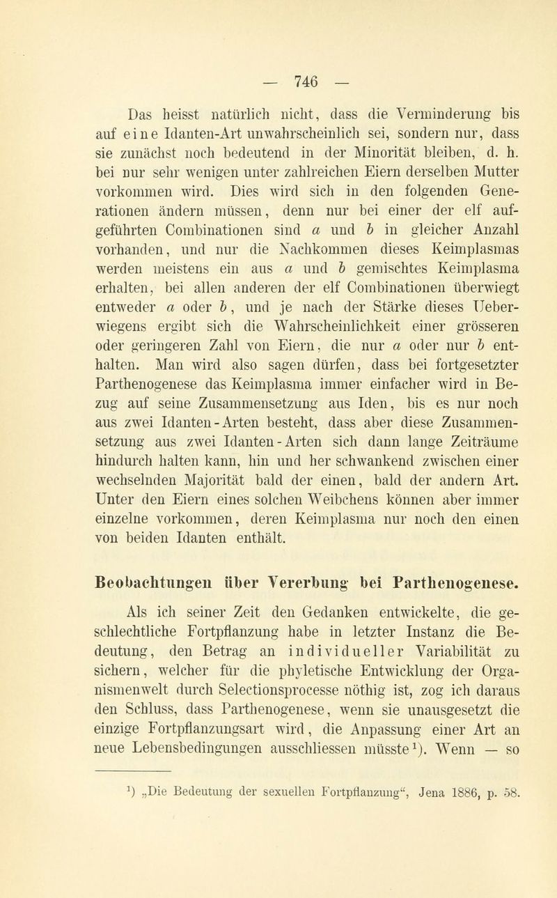 — 746 — Das heisst natürlich nicht, dass die Verminderung bis auf eine Idanten-Art unwahrscheinlich sei, sondern nur, dass sie zunächst noch bedeutend in der Minorität bleiben, d. h. bei nur sehr wenigen unter zahlreichen Eiern derselben Mutter vorkommen wird. Dies wird sich in den folgenden Gene¬ rationen ändern müssen, denn nur bei einer der elf auf¬ geführten Combinationen sind a und Ъ in gleicher Anzahl vorhanden, und nur die Nachkommen dieses Keimplasmas werden meistens ein aus а und Ъ gemischtes Keimplasma erhalten, bei allen anderen der elf Combinationen überwiegt entweder а oder Ъ, und je nach der Stärke dieses TJeber- wiegens ergibt sich die Wahrscheinlichkeit einer grösseren oder geringeren Zahl von Eiern, die nur а oder nur Ъ ent¬ halten. Man wird also sagen dürfen, dass bei fortgesetzter Parthenogenese das Keimpiasraa immer einfacher wird in Be¬ zug auf seine Zusammensetzung aus Iden, bis es nur noch aus zwei Idanten - Arten besteht, dass aber diese Zusammen¬ setzung aus zwei Idanten - Arten sich dann lange Zeiträume hindurch halten kann, hin und her schwankend zwischen einer wechselnden Majorität bald der einen, bald der andern Art. Unter den Eiern eines solchen Weibchens können aber immer einzelne vorkommen, deren Keimplasma nur noch den einen von beiden Idanten enthält. Beobachtungen über Vererbung bei Parthenogenese. Als ich seiner Zeit den Gedanken entwickelte, die ge¬ schlechtliche Fortpflanzung habe in letzter Instanz die Be¬ deutung, den Betrag an individueller Variabilität zu sichern, welcher für die phyletische Entwicklung der Orga¬ nismenwelt durch Selectionsprocesse nöthig ist, zog ich daraus den Schluss, dass Parthenogenese, wenn sie unausgesetzt die einzige Fortpflanzungsart wird, die Anpassung einer Art an neue Lebensbedingungen ausschliessen müsste^). Wenn — so „Die Bedeutung der sexuellen Fortpflanzung, Jena 1886, p. 58.