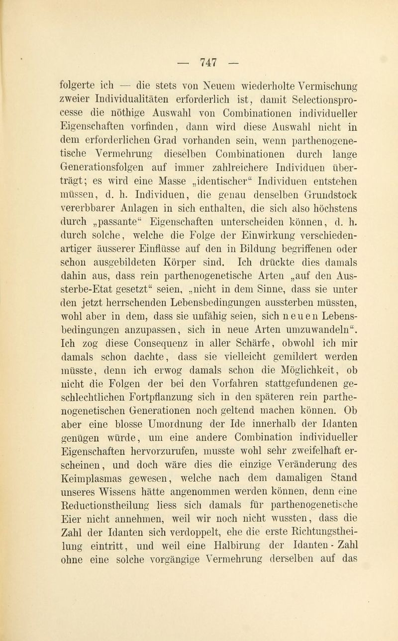 — 747 — folgerte ich — die stets von Neuem wiederholte Vermischung zweier Individualitäten erforderlich ist, damit Selectionspro- cesse die nöthige Auswahl von Combinationen individueller Eigenschaften vorfinden, dann wird diese Auswahl nicht in dem erforderlichen Grad vorhanden sein, wenn parthenogene- tische Vermehrung dieselben Combinationen durch lange Generationsfolgen auf immer zahlreichere Individuen über¬ trägt; es wird eine Masse „identischer Individuen entstehen müssen, d. h. Individuen, die genau denselben Grundstock vererbbarer Anlagen in sich enthalten, die sich also höchstens durch „passante Eigenschaften unterscheiden können, d. h. durch solche, welche die Folge der Einwirkung verschieden¬ artiger äusserer Einflüsse auf den in Bildung begriffenen oder schon ausgebildeten Körper sind. Ich drückte dies damals dahin aus, dass rein parthenogenetische Arten „auf den Aus- sterbe-Etat gesetzt seien, „nicht in dem Sinne, dass sie unter den jetzt herrschenden Lebensbedingungen aussterben müssten, wohl aber in dem, dass sie unfähig seien, sich neuen Lebens¬ bedingungen anzupassen, sich in neue Arten umzuwandeln. Ich zog diese Consequenz in aller Schärfe, obwohl ich mir damals schon dachte, dass sie vielleicht gemildert werden müsste, denn ich erwog damals schon die Möglichkeit, ob nicht die Folgen der bei den Vorfahren stattgefundenen ge¬ schlechtlichen Fortpflanzung sich in den späteren rein parthe- nogenetischen Generationen noch geltend machen können. Ob aber eine blosse Umordnung der Ide innerhalb der Idanten genügen würde, um eine andere Combination individueller Eigenschaften hervorzurufen, musste wohl sehr zweifelhaft er¬ scheinen, und doch wäre dies die einzige Veränderung des Keimplasmas gewesen, welche nach dem damaligen Stand unseres Wissens hätte angenommen werden können, denn eine Reductionstheilung liess sich damals für parthenogenetische Eier nicht annehmen, weil wir noch nicht wussten, dass die Zahl der Idanten sich verdoppelt, ehe die erste Richtungsthei- lung eintritt, und weil eine Halbirung der Idanten - Zahl ohne eine solche vorgängige Vermehrung derselben auf das