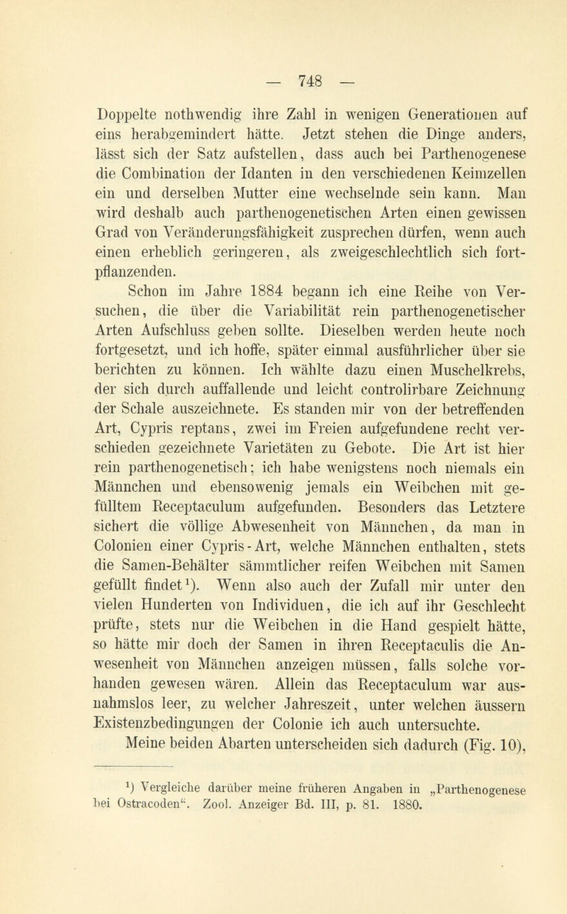 — 748 — Doppelte nothwendig ihre Zahl in wenigen Generationen auf eins herabgemindert hätte. Jetzt stehen die Dinge anders, lässt sich der Satz aufstellen, dass auch bei Parthenogenese die Combination der Idanten in den verschiedenen Keimzellen ein und derselben Mutter eine wechselnde sein kann. Man wird deshalb auch parthenogenetischen Arten einen gewissen Orad von Veränderungsfähigkeit zusprechen dürfen, wenn auch einen erheblich geringeren, als zweigeschlechtlich sich fort¬ pflanzenden. Schon im Jahre 1884 begann ich eine Reihe von Ver¬ suchen, die über die Variabilität rein parthenogenetischer Arten Aufschluss ge])en sollte. Dieselben werden lieute noch fortgesetzt, und ich hoffe, später einmal ausführlicher über sie berichten zu können. Ich wählte dazu einen Muschelkrebs, der sich durch auffallende und leicht controlirbare Zeichnung der Schale auszeichnete. Es standen mir von der betreffenden Art, Cypris reptans, zwei im Freien aufgefundene recht ver¬ schieden gezeichnete Varietäten zu Gebote. Die Art ist hier rein parthenogenetisch ; ich habe wenigstens noch niemals ein Männchen und ebensowenig jemals ein Weibchen mit ge¬ fülltem Receptaculum aufgefunden. Besonders das Letztere sichert die völlige Abwesenheit von Männchen, da man in Colonien einer Cypris-Art, welche Männchen enthalten, stets die Samen-Behälter sämmtlicher reifen Weibchen mit Samen gefüllt findet^). Wenn also auch der Zufall mir unter den vielen Hunderten von Individuen, die ich auf ihr Geschlecht prüfte, stets nur die Weibchen in die Hand gespielt hätte, so hätte mir doch der Samen in ihren Receptaculis die An¬ wesenheit von Männchen anzeigen müssen, falls solche vor¬ handen gewesen wären. Allein das Receptaculum war aus¬ nahmslos leer, zu welcher Jahreszeit, unter welchen äussern Existenzbedingungen der Colonie ich auch untersuchte. Meine beiden Abarten unterscheiden sich dadurch (Fig. 10), Vergleiche darüber meine früheren Angaben in „Parthenogenese bei Ostracoden. Zool. Anzeiger Bd. III, p. 81. 1880.