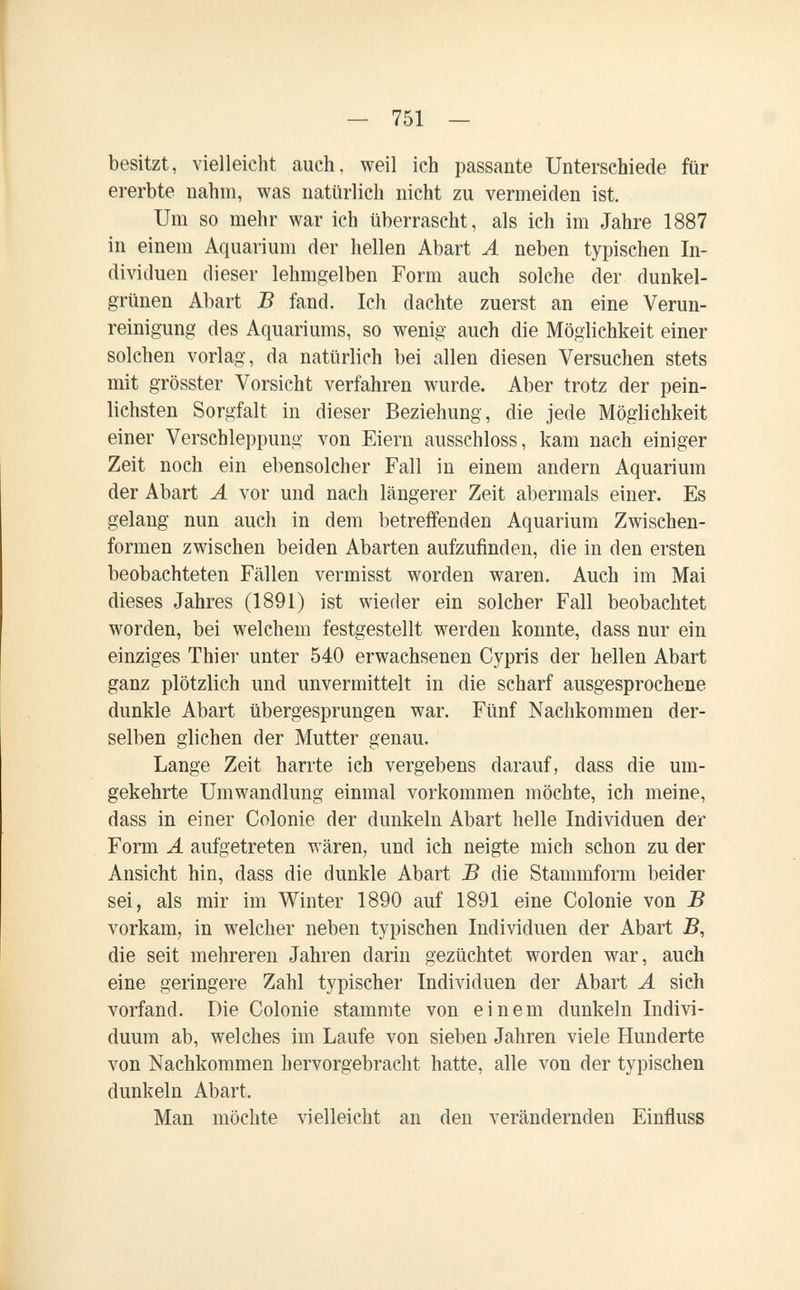 — 751 — besitzt, vielleicht auch, weil ich passante Unterschiede für ererbte nahm, was natürlich nicht zu vermeiden ist. Um so mehr war ich überrascht, als ich im Jahre 1887 in einem Aquarium der hellen Abart A neben typischen In¬ dividuen dieser lehmgelben Form auch solche der dunkel¬ grünen Abart В fand. Ich dachte zuerst an eine Verun¬ reinigung des Aquariums, so wenig auch die Möglichkeit einer solchen vorlag, da natürlich bei allen diesen Versuchen stets mit grösster Vorsicht verfahren wurde. Aber trotz der pein¬ lichsten Sorgfalt in dieser Beziehung, die jede Möglichkeit einer Verschleppung von Eiern ausschloss, kam nach einiger Zeit noch ein ebensolcher Fall in einem andern Aquarium der Abart Л vor und nach längerer Zeit abermals einer. Es gelang nun auch in dem betreffenden Aquarium Zwischen¬ formen zwischen beiden Abarten aufzufinden, die in den ersten beobachteten Fcällen vermisst worden waren. Auch im Mai dieses Jahres (1891) ist wieder ein solcher Fall beobachtet worden, bei welchem festgestellt werden konnte, dass nur ein einziges Thier unter 540 erwachsenen Cypris der hellen Abart ganz plötzlich und unvermittelt in die scharf ausgesprochene dunkle Abart übergesprungen war. Fünf Nachkommen der¬ selben glichen der Mutter genau. Lange Zeit harrte ich vergebens darauf, dass die um¬ gekehrte Umwandlung einmal vorkommen möchte, ich meine, dass in einer Colonie der dunkeln Abart helle Individuen der Form A aufgetreten wären, und ich neigte mich schon zu der Ansicht hin, dass die dunkle Abart В die Stammform beider sei, als mir im Winter 1890 auf 1891 eine Colonie von В vorkam, in welcher neben typischen Individuen der Abart B, die seit mehreren Jahren darin gezüchtet worden war, auch eine geringere Zahl typischer Individuen der Abart А sich vorfand. Die Colonie stammte von einem dunkeln Indivi¬ duum ab, welches im Laufe von sieben Jahren viele Hunderte von Nachkommen hervorgebracht hatte, alle von der typischen dunkeln Abart. Man möchte vielleicht an den verändernden Einfluss