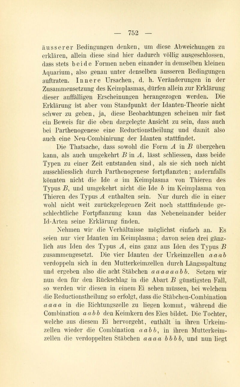 — 752 — äusserer Bedingungen denken, um diese Abweichungen zu erklären, allein diese sind hier dadurch völlig ausgeschlossen, dass stets beide Formen neben einander in demselben kleinen Aquarium, also genau unter denselben äusseren Bedingungen auftraten. Innere Ursachen, d. h. Veränderungen in der Zusammensetzung des Keimplasmas, dürfen allein zur Erklärung dieser auffälligen Erscheinungen herangezogen werden. Die Erklärung ist aber vom Standpunkt der Idanten-Theorie nicht schwer zu geben, ja, diese Beobachtungen scheinen mir fast ein Beweis für die oben dargelegte Ansicht zu sein, dass auch bei Parthenogenese eine Reductionstheilung und damit also auch eine Neu-Combinirung der Idanten stattfindet. Die Thatsache, dass sowohl die Form A тВ übergehen kann, als auch umgekehrt В in A, lässt schliessen, dass beide Typen zu einer Zeit entstanden sind, als sie sich noch nicht ausschliesslich durch Parthenogenese fortpflanzten; andernfalls könnten nicht die Ide а im Keimplasma von Thieren des Typus JB, und umgekehrt nicht die Ide Ъ im Keimplasma von Thieren des Typus А enthalten sein. Nur durch die in einer Avohl nicht weit zurückgelegenen Zeit noch stattfindende ge¬ schlechtliche Fortpflanzung kann das Nebeneinander beider Id-Arten seine Erklärung finden. Nehmen wir die Verhältnisse möglichst einfach an. Es seien nur vier Idanten im Keimplasma; davon seien drei gänz¬ lich aus Men des Typus A, eins ganz aus Iden des Typus В zusammengesetzt. Die vier Idanten der Urkeimzellen а а ab verdoppeln sich in den Mutterkeimzellen durch Längsspaltung und ergeben also die acht Stäbchen ааааааЪЪ. Setzen wir nun den für den Rückschlag in die Abart В günstigsten Fall, so werden wir diesen in einem Ei sehen müssen, bei welchem die Reductionstheilung so erfolgt, dass die Stäbchen-Combination aaaa in die Richtungszelle zu liegen kommt, während die Combination ааЪЪ den Keimkern des Eies bildet. Die Tochter, welche aus diesem Ei hervorgeht, enthält in ihren Urkeim¬ zellen wieder die Combination ааЪЪ, in ihren Mutterkeim¬ zellen die verdoppelten Stäbchen aaaa ЪЪЪЪ, und nun liegt