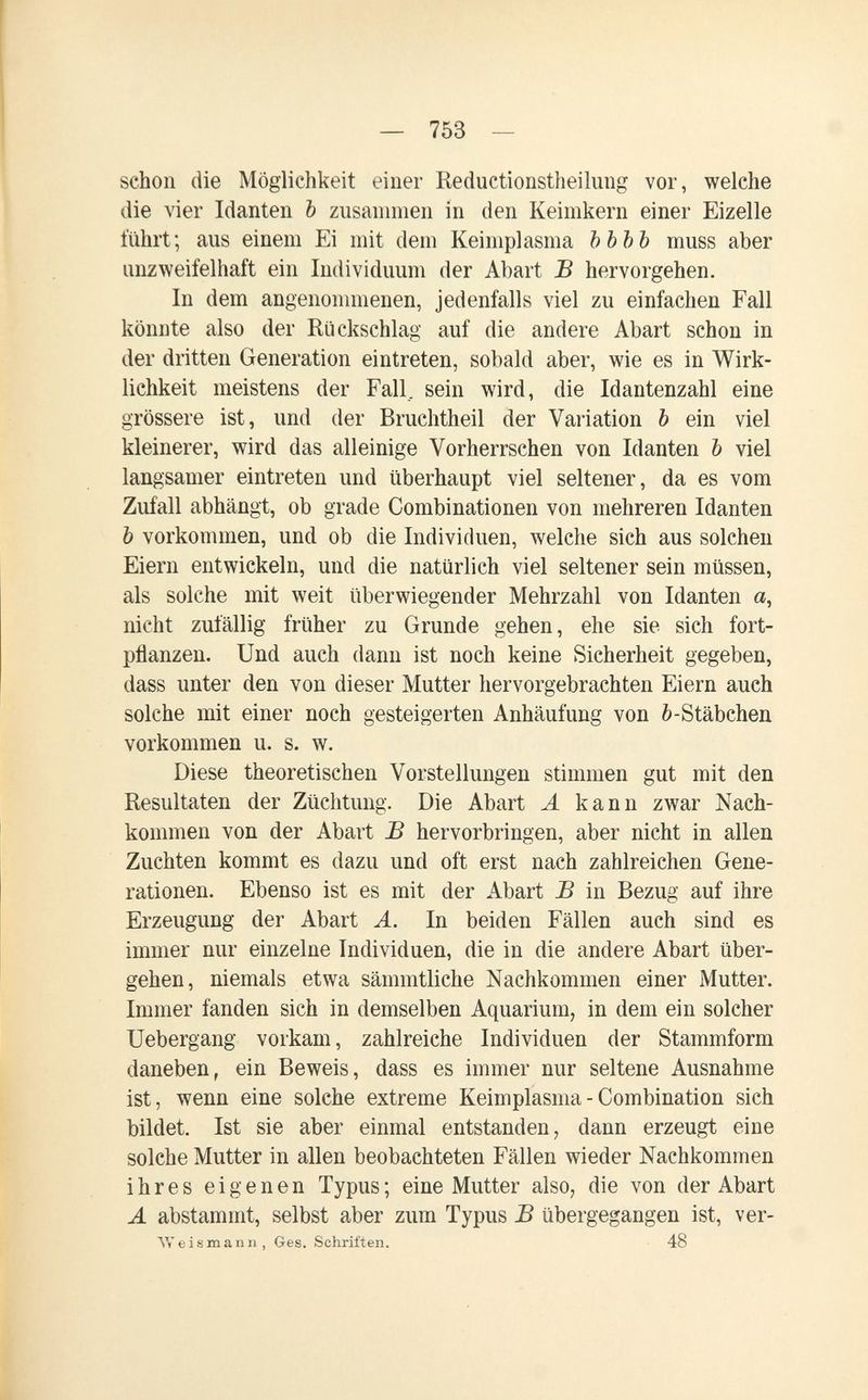 — 753 — schon die Möglichkeit einer Reductionstheilung vor, welche die vier Idanten Ъ zusannnen in den Keinikern einer Eizelle führt; aus einem Ei mit dem Keiniplasma ЪЪЪЪ muss aber unzweifelhaft ein Individuum der Abart В hervorgehen. In dem angenommenen, jedenfalls viel zu einfachen Fall könnte also der Rückschlag auf die andere Abart schon in der dritten Generation eintreten, sobald aber, wie es in Wirk¬ lichkeit meistens der Fall, sein wird, die Idantenzahl eine grössere ist, und der Bruchtheil der Variation b ein viel kleinerer, wird das alleinige Vorherrschen von Idanten Ъ viel langsamer eintreten und überhaupt viel seltener, da es vom Zufall abhängt, ob grade Combinationen von mehreren Idanten Ъ vorkommen, und ob die Individuen, welche sich aus solchen Eiern entwickeln, und die natürlich viel seltener sein müssen, als solche mit weit überwiegender Mehrzahl von Idanten a, nicht zufällig früher zu Grunde gehen, ehe sie sich fort¬ pflanzen. Und auch dann ist noch keine Sicherheit gegeben, dass unter den von dieser Mutter hervorgebrachten Eiern auch solche mit einer noch gesteigerten Anhäufung von 6-Stäbchen vorkommen u. s. w. Diese theoretischen Vorstellungen stimmen gut mit den Resultaten der Züchtung. Die Abart А kann zwar Nach¬ kommen von der Abart В hervorbringen, aber nicht in allen Zuchten kommt es dazu und oft erst nach zahlreichen Gene¬ rationen. Ebenso ist es mit der Abart В in Bezug auf ihre Erzeugung der Abart A. In beiden Fällen auch sind es immer nur einzelne Individuen, die in die andere Abart über¬ gehen, niemals etwa sämmtliche Nachkommen einer Mutter. Immer fanden sich in demselben Aquarium, in dem ein solcher Uebergang vorkam, zahlreiche Individuen der Stammform daneben, ein Beweis, dass es immer nur seltene Ausnahme ist, wenn eine solche extreme Keimplasma - Combination sich bildet. Ist sie aber einmal entstanden, dann erzeugt eine solche Mutter in allen beobachteten Fällen wieder Nachkommen ihres eigenen Typus ; eine Mutter also, die von der Abart A abstammt, selbst aber zum Typus В übergegangen ist, ver- Weismann, Ges. Schriften. 48