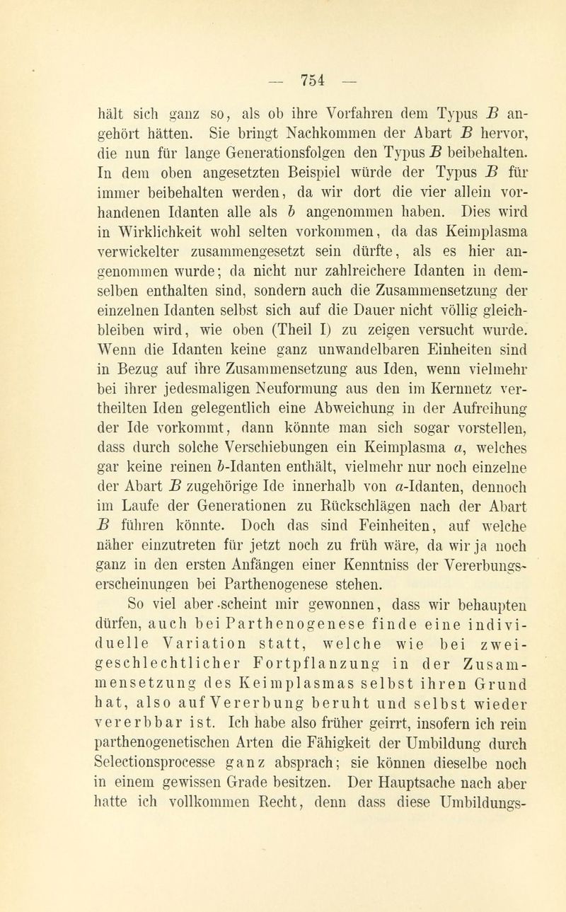 — 754 — hält sich ganz so, als ob ihre Vorfahren dem Typus В an¬ gehört hätten. Sie bringt Nachkommen der Abart В hervor, die nun für lange Generationsfolgen den Typus В beibehalten. In dem oben angesetzten Beispiel würde der Typus Б für immer beibehalten werden, da wir dort die vier allein vor¬ handenen Manten alle als Ъ angenommen haben. Dies wird in Wirklichkeit wohl selten vorkommen, da das Keimplasma verwickelter zusammengesetzt sein dürfte, als es hier an¬ genommen wurde; da nicht nur zahlreichere Idanten in dem¬ selben enthalten sind, sondern auch die Zusammensetzung der einzelnen Idanten selbst sich auf die Dauer nicht völlig gleich¬ bleiben wird, wie oben (Theil I) zu zeigen versucht wurde. Wenn die Idanten keine ganz unwandelbaren Einheiten sind in Bezug auf ihre Zusammensetzung aus Iden, wenn vielmehr bei ihrer jedesmaligen Neuformung aus den im Kernuetz ver¬ theilten Iden gelegentlich eine Abweichung in der Aufreihung der Ide vorkommt, dann könnte man sich sogar vorstellen, dass durch solche Verschiebungen ein Keimplasma a, welches gar keine reinen &-Idanten enthält, vielmehr nur noch einzelne der Abart В zugehörige Ide innerhalb von a-Idanten, dennoch im Laufe der Generationen zu Rückschlägen nach der Abart В führen könnte. Doch das sind Feinheiten, auf welche näher einzutreten für jetzt noch zu früh wäre, da wir ja noch ganz in den ersten Anfängen einer Kenntniss der Vererbungs¬ erscheinungen bei Parthenogenese stehen. So viel aber-scheint mir gewonnen, dass wir behaupten dürfen, auch bei Parthenogenese finde eine indivi¬ duelle Variation statt, welche wie bei zwei¬ geschlechtlicher Fortpflanzung in der Zusam¬ mensetzung des Keimplasmas selbst ihren Grund hat, also auf Vererbung beruht und selbst wieder ver erb bar ist. Ich habe also früher geirrt, insofern ich rein parthenogenetischen Arten die Fähigkeit der Umbildung durch Selectionsprocesse ganz absprach; sie können dieselbe noch in einem gewissen Grade besitzen. Der Hauptsache nach aber hatte ich vollkommen Recht, denn dass diese Umbildungs-