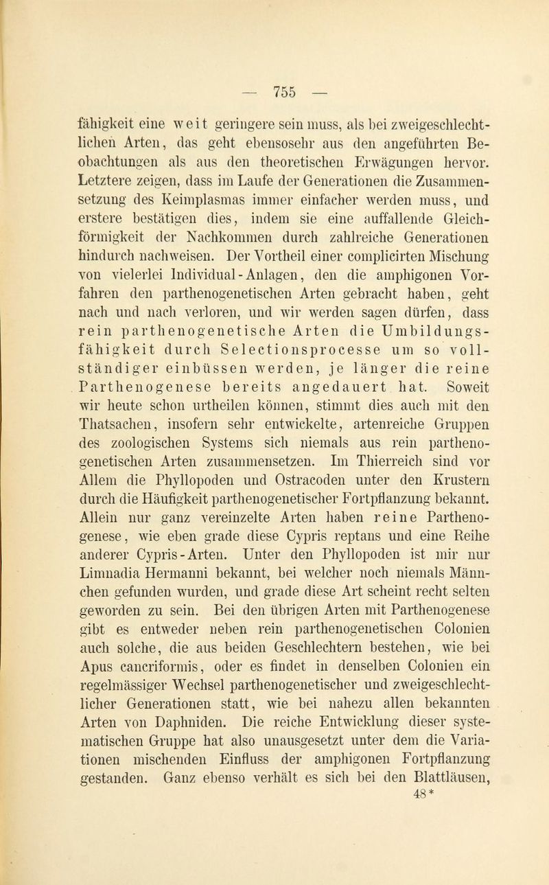 — 755 — fähigkeit eine weit geringere sein muss, als bei zweigeschlecht- licben Arten, das geht ebensosehr aus den angeführten Be¬ obachtungen als aus den theoretischen Erwägungen hervor. Letztere zeigen, dass im Laufe der Generationen die Zusammen¬ setzung des Keimplasmas immer einfacher werden muss, und erstere bestätigen dies, indem sie eine auffallende Gleich¬ förmigkeit der Nachkommen durch zahlreiche Generationen hindurch nachweisen. Der Vortheil einer complicirten Mischung von vielerlei Individual - Anlagen, den die amphigonen Vor¬ fahren den parthenogenetischen Arten gebracht haben, geht nach und nach verloren, und wir werden sagen dürfen, dass rein partheno g e netische Arten die Umbildungs¬ fähigkeit durch Selectionsprocesse um so voll¬ ständiger einbüssen werden, je länger die reine Parthenogenese bereits angedauert hat. Soweit wir heute schon urtheilen können, stimmt dies auch mit den Thatsachen, insofern sehr entwickelte, artenreiche Gruppen des zoologischen Systems sich niemals aus rein partheno¬ genetischen Arten zusammensetzen. Im Thierreich sind vor Allem die Phyllopoden und Ostracoden unter den Krustern durch die Häufigkeit parthenogenetischer Fortpñanzung bekannt. Allein nur ganz vereinzelte Arten haben reine Partheno¬ genese, wie eben grade diese Cypris reptans und eine Reihe anderer Cypris - Arten. Unter den Phyllopoden ist mir nur Limnadia Hermanni bekannt, bei welcher noch niemals Männ¬ chen gefunden wurden, und grade diese Art scheint recht selten geworden zu sein. Bei den übrigen Arten mit Parthenogenese gibt es entweder neben rein parthenogenetischen Colonien auch solche, die aus beiden Geschlechtern bestehen, Mie bei Apus cancriformis, oder es findet in denselben Colonien ein regelmässiger Wechsel parthenogenetischer und zweigeschlecht¬ licher Generationen statt, wie bei nahezu allen bekannten Arten von Daphniden. Die reiche Entwicklung dieser syste¬ matischen Gruppe hat also unausgesetzt unter dem die Varia¬ tionen mischenden Einfiuss der amphigonen Fortpflanzung gestanden. Ganz ebenso verhält es sich bei den Blattläusen, 48*